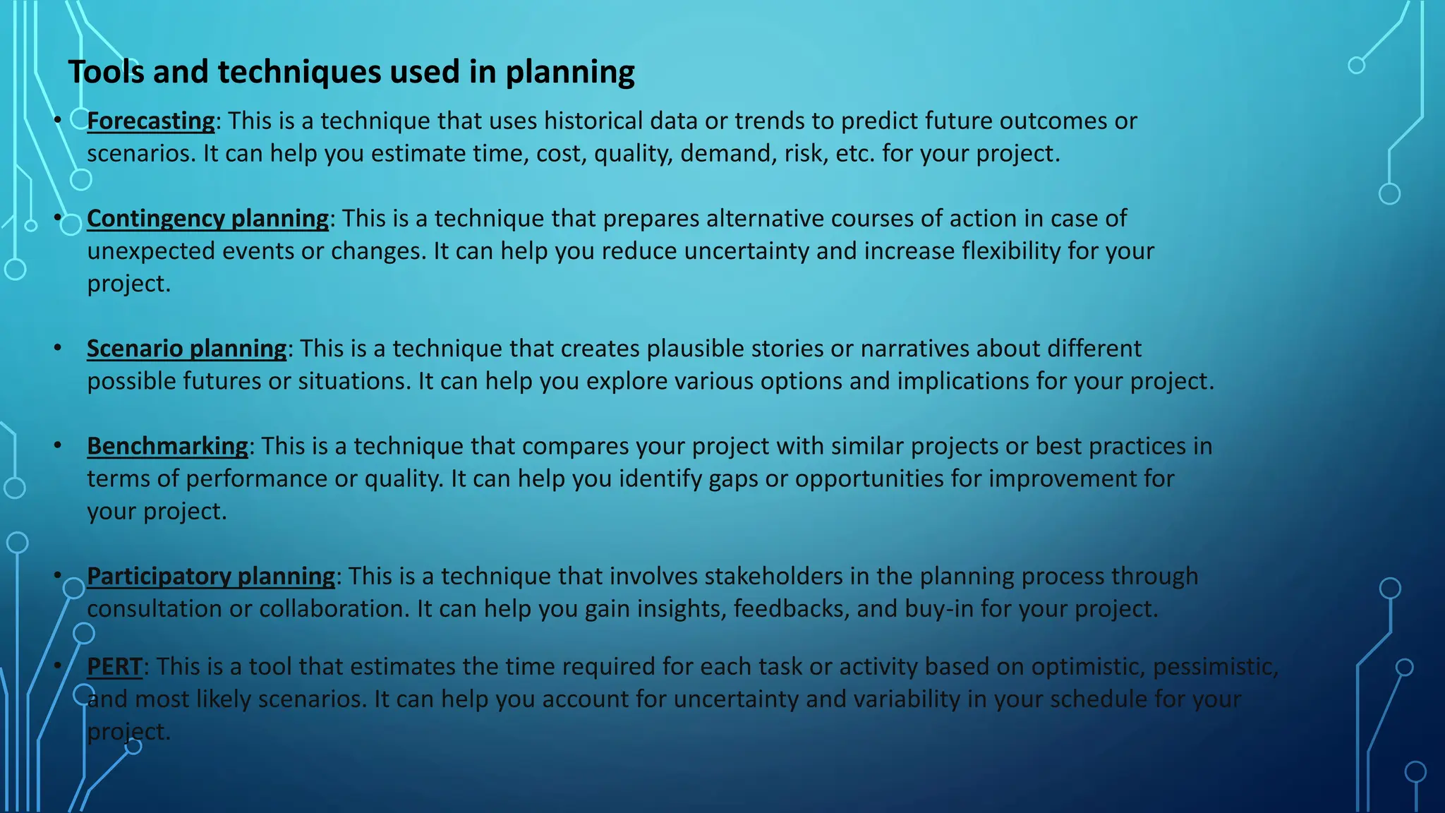 Tools and techniques used in planning
• Forecasting: This is a technique that uses historical data or trends to predict future outcomes or
scenarios. It can help you estimate time, cost, quality, demand, risk, etc. for your project.
• Contingency planning: This is a technique that prepares alternative courses of action in case of
unexpected events or changes. It can help you reduce uncertainty and increase flexibility for your
project.
• Scenario planning: This is a technique that creates plausible stories or narratives about different
possible futures or situations. It can help you explore various options and implications for your project.
• Benchmarking: This is a technique that compares your project with similar projects or best practices in
terms of performance or quality. It can help you identify gaps or opportunities for improvement for
your project.
• Participatory planning: This is a technique that involves stakeholders in the planning process through
consultation or collaboration. It can help you gain insights, feedbacks, and buy-in for your project.
• PERT: This is a tool that estimates the time required for each task or activity based on optimistic, pessimistic,
and most likely scenarios. It can help you account for uncertainty and variability in your schedule for your
project.
 