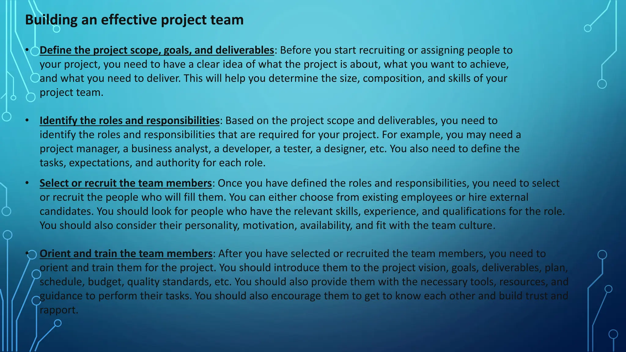Building an effective project team
• Define the project scope, goals, and deliverables: Before you start recruiting or assigning people to
your project, you need to have a clear idea of what the project is about, what you want to achieve,
and what you need to deliver. This will help you determine the size, composition, and skills of your
project team.
• Identify the roles and responsibilities: Based on the project scope and deliverables, you need to
identify the roles and responsibilities that are required for your project. For example, you may need a
project manager, a business analyst, a developer, a tester, a designer, etc. You also need to define the
tasks, expectations, and authority for each role.
• Select or recruit the team members: Once you have defined the roles and responsibilities, you need to select
or recruit the people who will fill them. You can either choose from existing employees or hire external
candidates. You should look for people who have the relevant skills, experience, and qualifications for the role.
You should also consider their personality, motivation, availability, and fit with the team culture.
• Orient and train the team members: After you have selected or recruited the team members, you need to
orient and train them for the project. You should introduce them to the project vision, goals, deliverables, plan,
schedule, budget, quality standards, etc. You should also provide them with the necessary tools, resources, and
guidance to perform their tasks. You should also encourage them to get to know each other and build trust and
rapport.
 