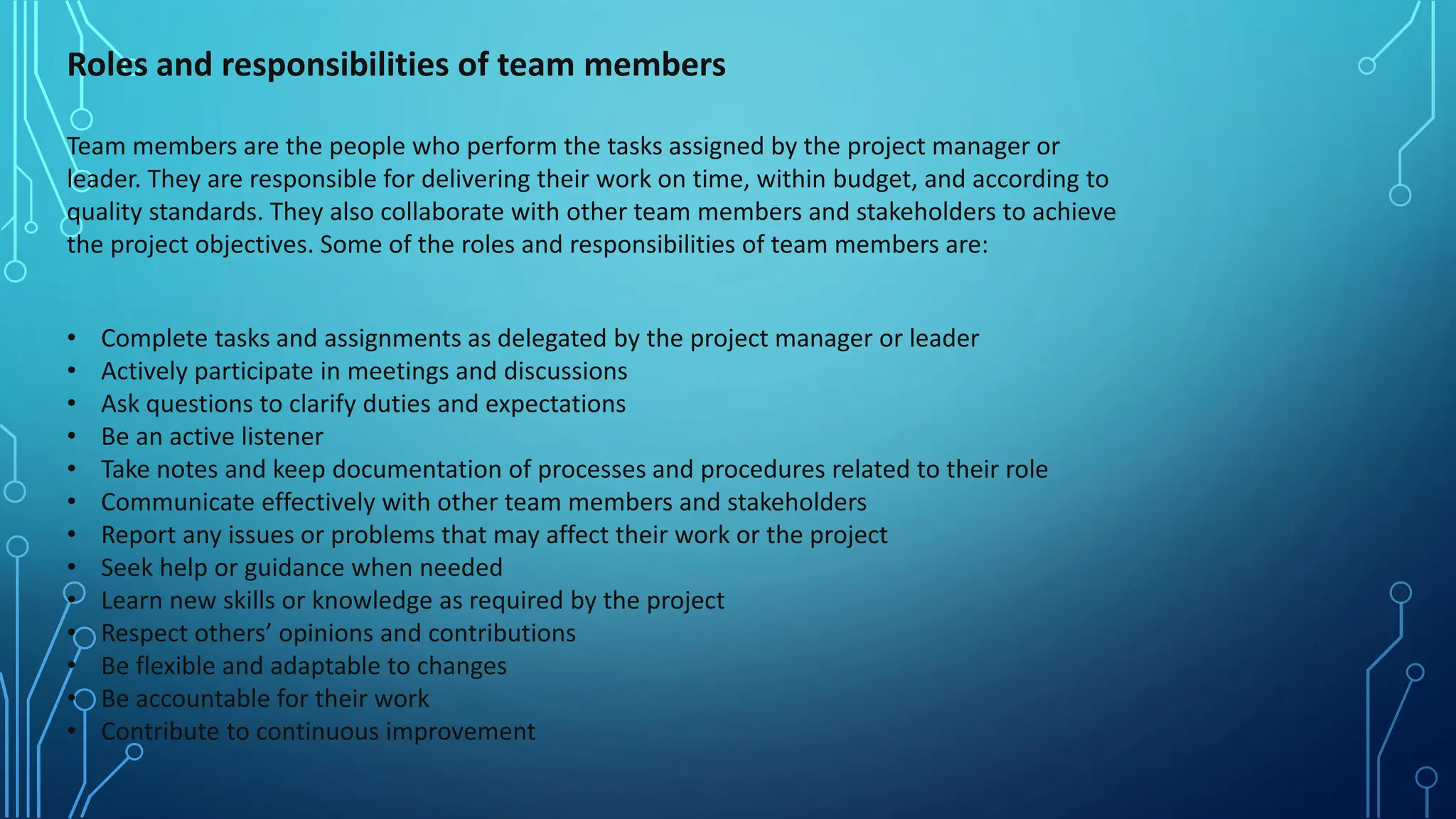 Roles and responsibilities of team members
Team members are the people who perform the tasks assigned by the project manager or
leader. They are responsible for delivering their work on time, within budget, and according to
quality standards. They also collaborate with other team members and stakeholders to achieve
the project objectives. Some of the roles and responsibilities of team members are:
• Complete tasks and assignments as delegated by the project manager or leader
• Actively participate in meetings and discussions
• Ask questions to clarify duties and expectations
• Be an active listener
• Take notes and keep documentation of processes and procedures related to their role
• Communicate effectively with other team members and stakeholders
• Report any issues or problems that may affect their work or the project
• Seek help or guidance when needed
• Learn new skills or knowledge as required by the project
• Respect others’ opinions and contributions
• Be flexible and adaptable to changes
• Be accountable for their work
• Contribute to continuous improvement
 