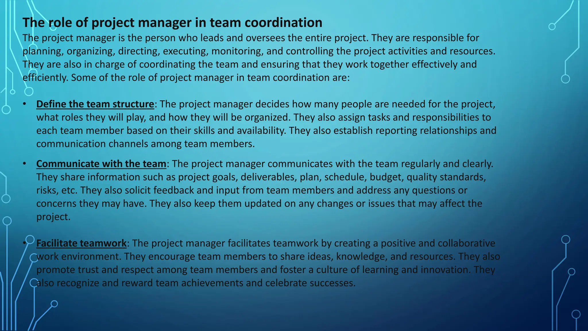 The role of project manager in team coordination
The project manager is the person who leads and oversees the entire project. They are responsible for
planning, organizing, directing, executing, monitoring, and controlling the project activities and resources.
They are also in charge of coordinating the team and ensuring that they work together effectively and
efficiently. Some of the role of project manager in team coordination are:
• Define the team structure: The project manager decides how many people are needed for the project,
what roles they will play, and how they will be organized. They also assign tasks and responsibilities to
each team member based on their skills and availability. They also establish reporting relationships and
communication channels among team members.
• Communicate with the team: The project manager communicates with the team regularly and clearly.
They share information such as project goals, deliverables, plan, schedule, budget, quality standards,
risks, etc. They also solicit feedback and input from team members and address any questions or
concerns they may have. They also keep them updated on any changes or issues that may affect the
project.
• Facilitate teamwork: The project manager facilitates teamwork by creating a positive and collaborative
work environment. They encourage team members to share ideas, knowledge, and resources. They also
promote trust and respect among team members and foster a culture of learning and innovation. They
also recognize and reward team achievements and celebrate successes.
 