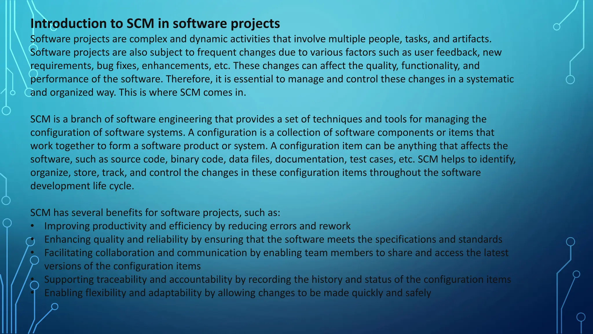 Introduction to SCM in software projects
Software projects are complex and dynamic activities that involve multiple people, tasks, and artifacts.
Software projects are also subject to frequent changes due to various factors such as user feedback, new
requirements, bug fixes, enhancements, etc. These changes can affect the quality, functionality, and
performance of the software. Therefore, it is essential to manage and control these changes in a systematic
and organized way. This is where SCM comes in.
SCM is a branch of software engineering that provides a set of techniques and tools for managing the
configuration of software systems. A configuration is a collection of software components or items that
work together to form a software product or system. A configuration item can be anything that affects the
software, such as source code, binary code, data files, documentation, test cases, etc. SCM helps to identify,
organize, store, track, and control the changes in these configuration items throughout the software
development life cycle.
SCM has several benefits for software projects, such as:
• Improving productivity and efficiency by reducing errors and rework
• Enhancing quality and reliability by ensuring that the software meets the specifications and standards
• Facilitating collaboration and communication by enabling team members to share and access the latest
versions of the configuration items
• Supporting traceability and accountability by recording the history and status of the configuration items
• Enabling flexibility and adaptability by allowing changes to be made quickly and safely
 