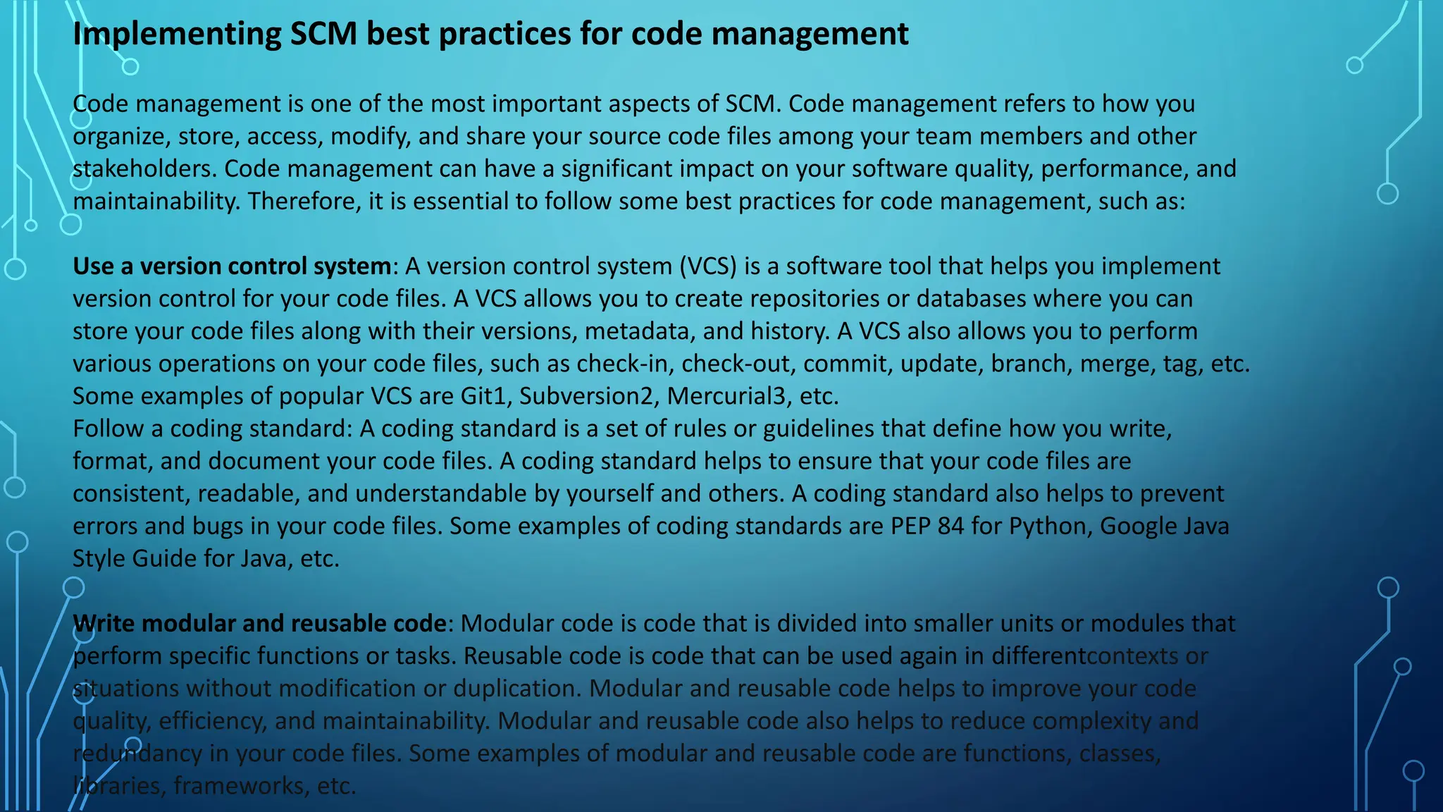 Implementing SCM best practices for code management
Code management is one of the most important aspects of SCM. Code management refers to how you
organize, store, access, modify, and share your source code files among your team members and other
stakeholders. Code management can have a significant impact on your software quality, performance, and
maintainability. Therefore, it is essential to follow some best practices for code management, such as:
Use a version control system: A version control system (VCS) is a software tool that helps you implement
version control for your code files. A VCS allows you to create repositories or databases where you can
store your code files along with their versions, metadata, and history. A VCS also allows you to perform
various operations on your code files, such as check-in, check-out, commit, update, branch, merge, tag, etc.
Some examples of popular VCS are Git1, Subversion2, Mercurial3, etc.
Follow a coding standard: A coding standard is a set of rules or guidelines that define how you write,
format, and document your code files. A coding standard helps to ensure that your code files are
consistent, readable, and understandable by yourself and others. A coding standard also helps to prevent
errors and bugs in your code files. Some examples of coding standards are PEP 84 for Python, Google Java
Style Guide for Java, etc.
Write modular and reusable code: Modular code is code that is divided into smaller units or modules that
perform specific functions or tasks. Reusable code is code that can be used again in differentcontexts or
situations without modification or duplication. Modular and reusable code helps to improve your code
quality, efficiency, and maintainability. Modular and reusable code also helps to reduce complexity and
redundancy in your code files. Some examples of modular and reusable code are functions, classes,
libraries, frameworks, etc.
 