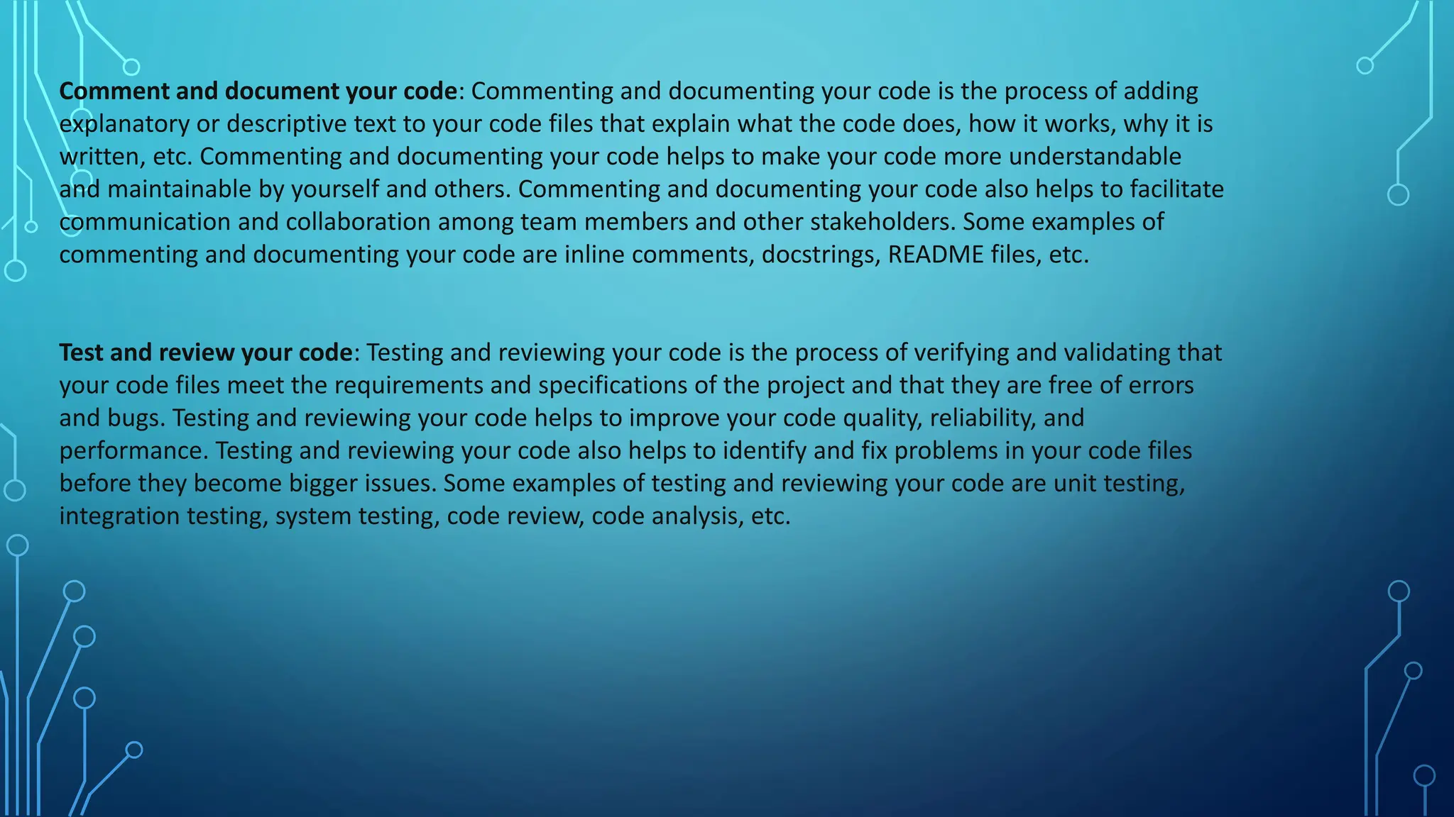 Comment and document your code: Commenting and documenting your code is the process of adding
explanatory or descriptive text to your code files that explain what the code does, how it works, why it is
written, etc. Commenting and documenting your code helps to make your code more understandable
and maintainable by yourself and others. Commenting and documenting your code also helps to facilitate
communication and collaboration among team members and other stakeholders. Some examples of
commenting and documenting your code are inline comments, docstrings, README files, etc.
Test and review your code: Testing and reviewing your code is the process of verifying and validating that
your code files meet the requirements and specifications of the project and that they are free of errors
and bugs. Testing and reviewing your code helps to improve your code quality, reliability, and
performance. Testing and reviewing your code also helps to identify and fix problems in your code files
before they become bigger issues. Some examples of testing and reviewing your code are unit testing,
integration testing, system testing, code review, code analysis, etc.
 