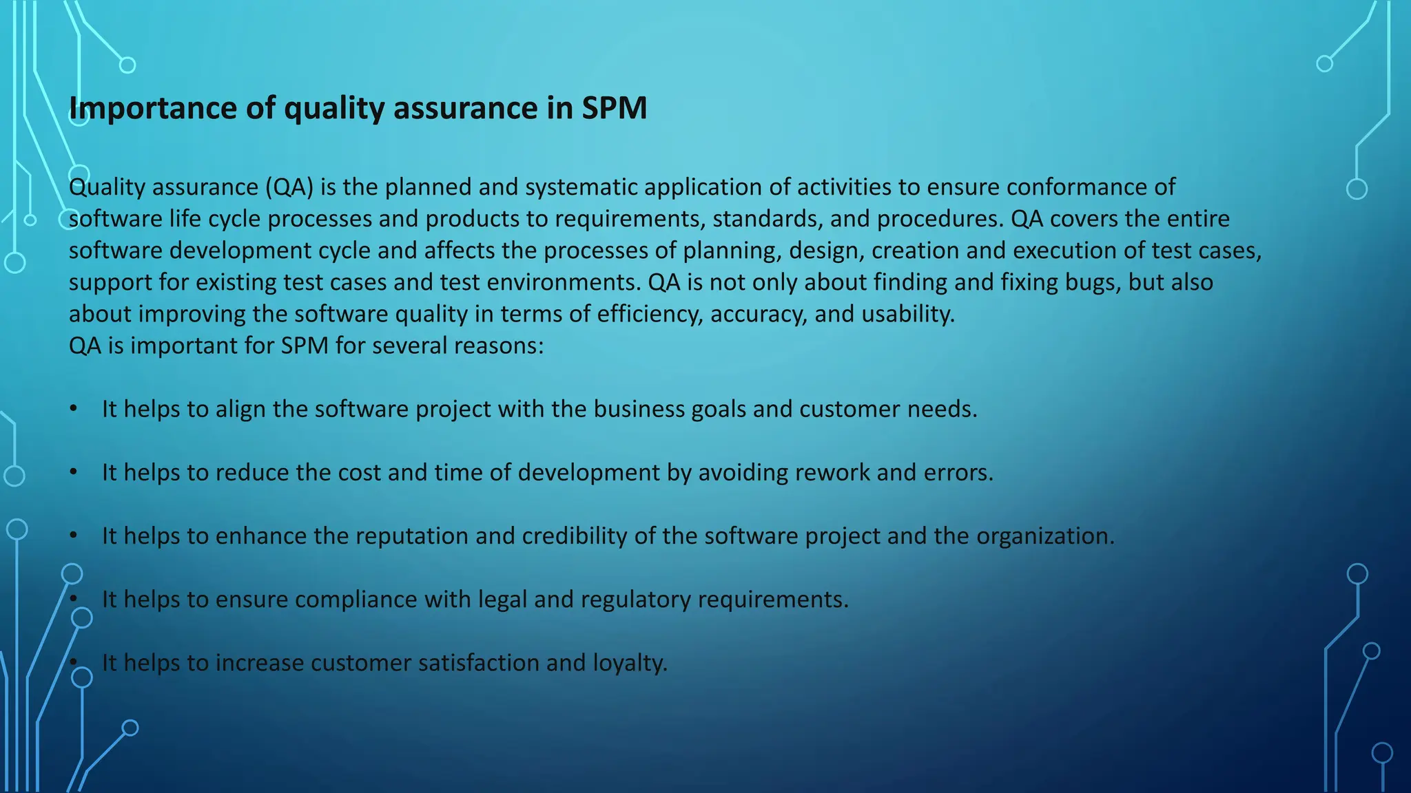Importance of quality assurance in SPM
Quality assurance (QA) is the planned and systematic application of activities to ensure conformance of
software life cycle processes and products to requirements, standards, and procedures. QA covers the entire
software development cycle and affects the processes of planning, design, creation and execution of test cases,
support for existing test cases and test environments. QA is not only about finding and fixing bugs, but also
about improving the software quality in terms of efficiency, accuracy, and usability.
QA is important for SPM for several reasons:
• It helps to align the software project with the business goals and customer needs.
• It helps to reduce the cost and time of development by avoiding rework and errors.
• It helps to enhance the reputation and credibility of the software project and the organization.
• It helps to ensure compliance with legal and regulatory requirements.
• It helps to increase customer satisfaction and loyalty.
 