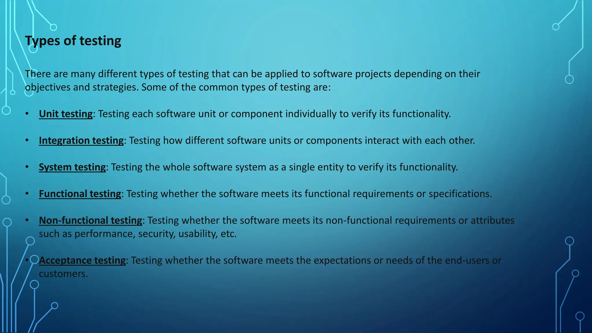 Types of testing
There are many different types of testing that can be applied to software projects depending on their
objectives and strategies. Some of the common types of testing are:
• Unit testing: Testing each software unit or component individually to verify its functionality.
• Integration testing: Testing how different software units or components interact with each other.
• System testing: Testing the whole software system as a single entity to verify its functionality.
• Functional testing: Testing whether the software meets its functional requirements or specifications.
• Non-functional testing: Testing whether the software meets its non-functional requirements or attributes
such as performance, security, usability, etc.
• Acceptance testing: Testing whether the software meets the expectations or needs of the end-users or
customers.
 