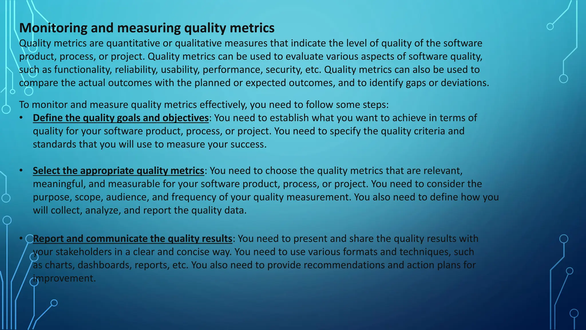 Monitoring and measuring quality metrics
Quality metrics are quantitative or qualitative measures that indicate the level of quality of the software
product, process, or project. Quality metrics can be used to evaluate various aspects of software quality,
such as functionality, reliability, usability, performance, security, etc. Quality metrics can also be used to
compare the actual outcomes with the planned or expected outcomes, and to identify gaps or deviations.
To monitor and measure quality metrics effectively, you need to follow some steps:
• Define the quality goals and objectives: You need to establish what you want to achieve in terms of
quality for your software product, process, or project. You need to specify the quality criteria and
standards that you will use to measure your success.
• Select the appropriate quality metrics: You need to choose the quality metrics that are relevant,
meaningful, and measurable for your software product, process, or project. You need to consider the
purpose, scope, audience, and frequency of your quality measurement. You also need to define how you
will collect, analyze, and report the quality data.
• Report and communicate the quality results: You need to present and share the quality results with
your stakeholders in a clear and concise way. You need to use various formats and techniques, such
as charts, dashboards, reports, etc. You also need to provide recommendations and action plans for
improvement.
 