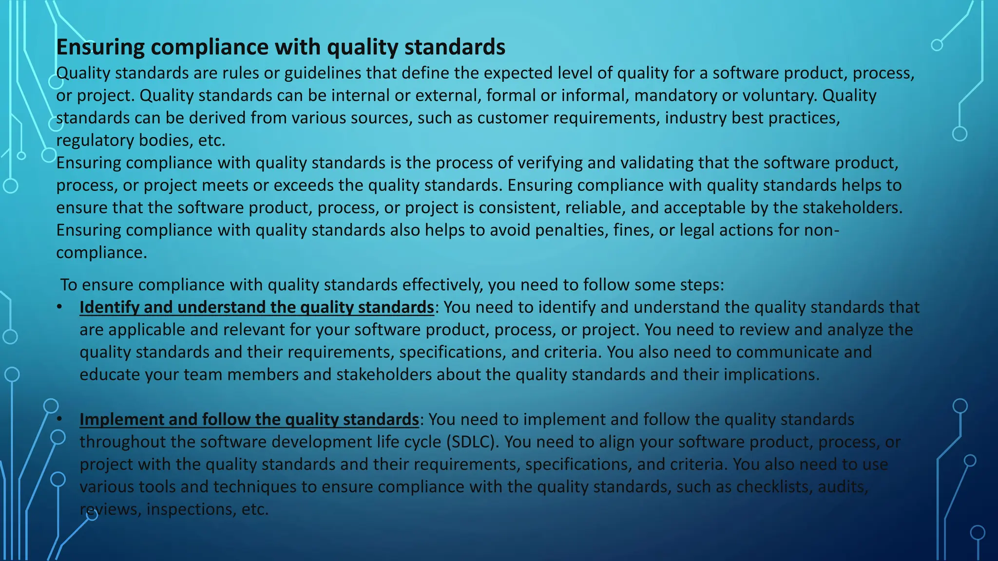 Ensuring compliance with quality standards
Quality standards are rules or guidelines that define the expected level of quality for a software product, process,
or project. Quality standards can be internal or external, formal or informal, mandatory or voluntary. Quality
standards can be derived from various sources, such as customer requirements, industry best practices,
regulatory bodies, etc.
Ensuring compliance with quality standards is the process of verifying and validating that the software product,
process, or project meets or exceeds the quality standards. Ensuring compliance with quality standards helps to
ensure that the software product, process, or project is consistent, reliable, and acceptable by the stakeholders.
Ensuring compliance with quality standards also helps to avoid penalties, fines, or legal actions for non-
compliance.
To ensure compliance with quality standards effectively, you need to follow some steps:
• Identify and understand the quality standards: You need to identify and understand the quality standards that
are applicable and relevant for your software product, process, or project. You need to review and analyze the
quality standards and their requirements, specifications, and criteria. You also need to communicate and
educate your team members and stakeholders about the quality standards and their implications.
• Implement and follow the quality standards: You need to implement and follow the quality standards
throughout the software development life cycle (SDLC). You need to align your software product, process, or
project with the quality standards and their requirements, specifications, and criteria. You also need to use
various tools and techniques to ensure compliance with the quality standards, such as checklists, audits,
reviews, inspections, etc.
 