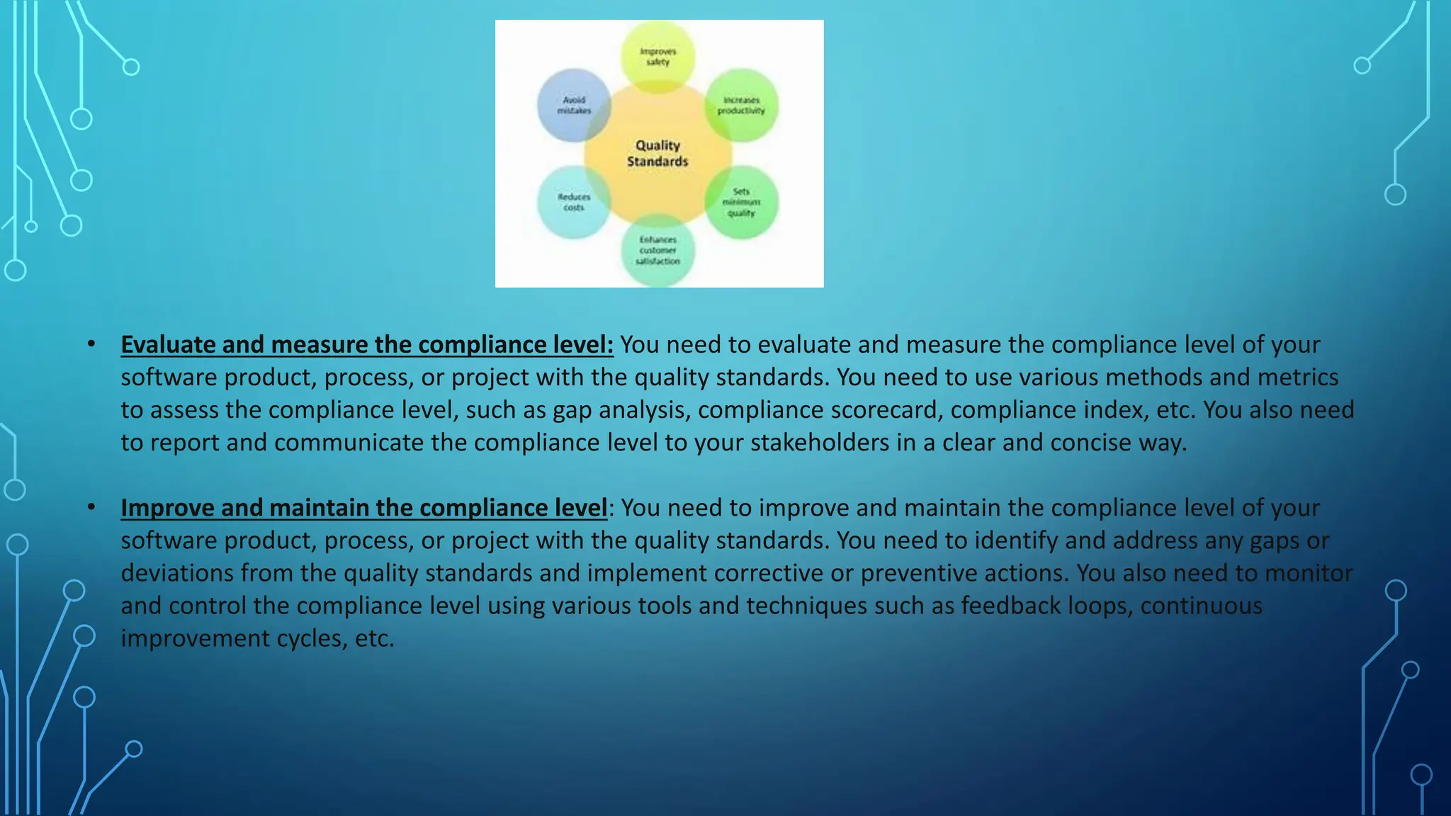 • Evaluate and measure the compliance level: You need to evaluate and measure the compliance level of your
software product, process, or project with the quality standards. You need to use various methods and metrics
to assess the compliance level, such as gap analysis, compliance scorecard, compliance index, etc. You also need
to report and communicate the compliance level to your stakeholders in a clear and concise way.
• Improve and maintain the compliance level: You need to improve and maintain the compliance level of your
software product, process, or project with the quality standards. You need to identify and address any gaps or
deviations from the quality standards and implement corrective or preventive actions. You also need to monitor
and control the compliance level using various tools and techniques such as feedback loops, continuous
improvement cycles, etc.
 
