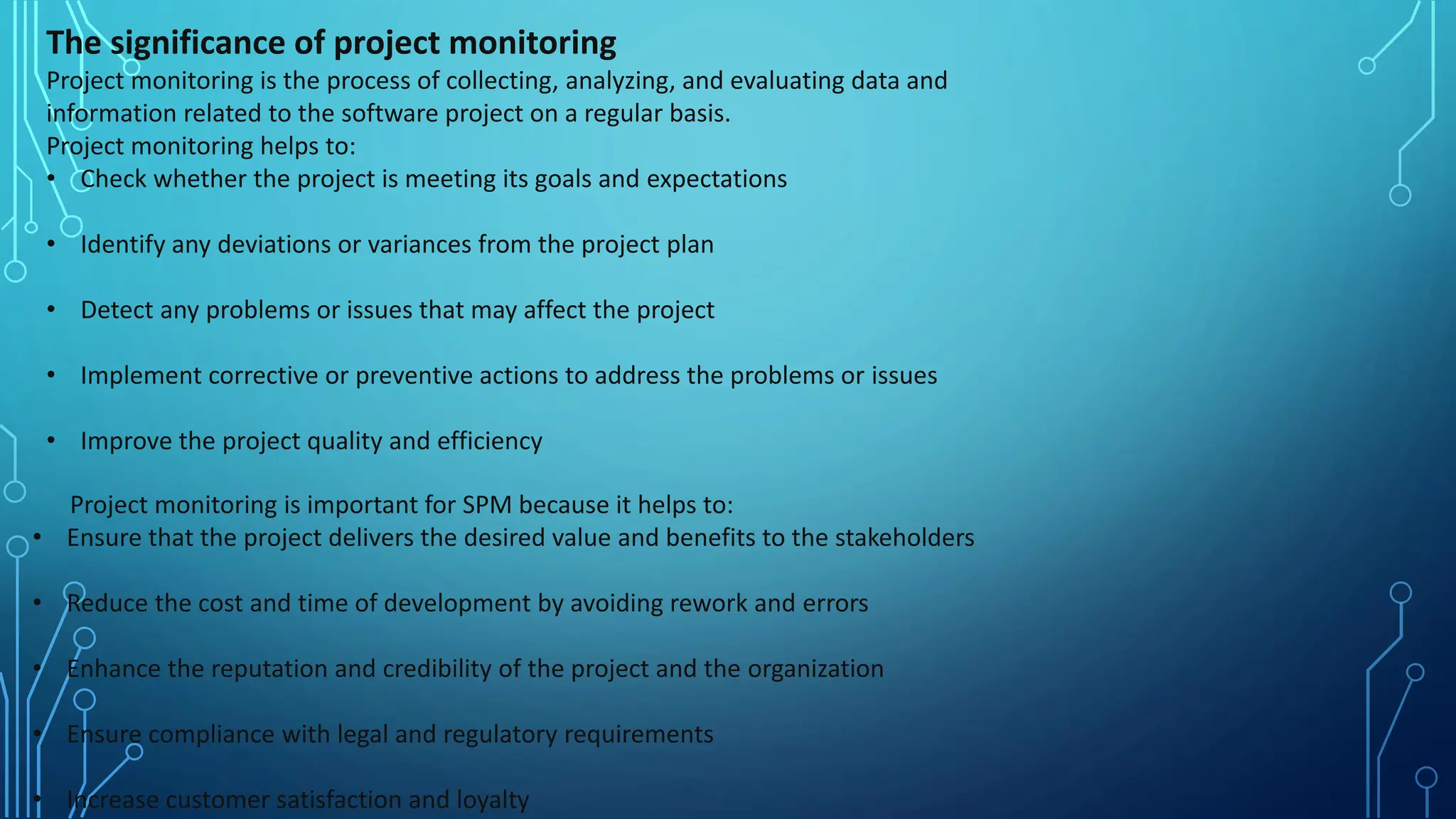 The significance of project monitoring
Project monitoring is the process of collecting, analyzing, and evaluating data and
information related to the software project on a regular basis.
Project monitoring helps to:
• Check whether the project is meeting its goals and expectations
• Identify any deviations or variances from the project plan
• Detect any problems or issues that may affect the project
• Implement corrective or preventive actions to address the problems or issues
• Improve the project quality and efficiency
Project monitoring is important for SPM because it helps to:
• Ensure that the project delivers the desired value and benefits to the stakeholders
• Reduce the cost and time of development by avoiding rework and errors
• Enhance the reputation and credibility of the project and the organization
• Ensure compliance with legal and regulatory requirements
• Increase customer satisfaction and loyalty
 