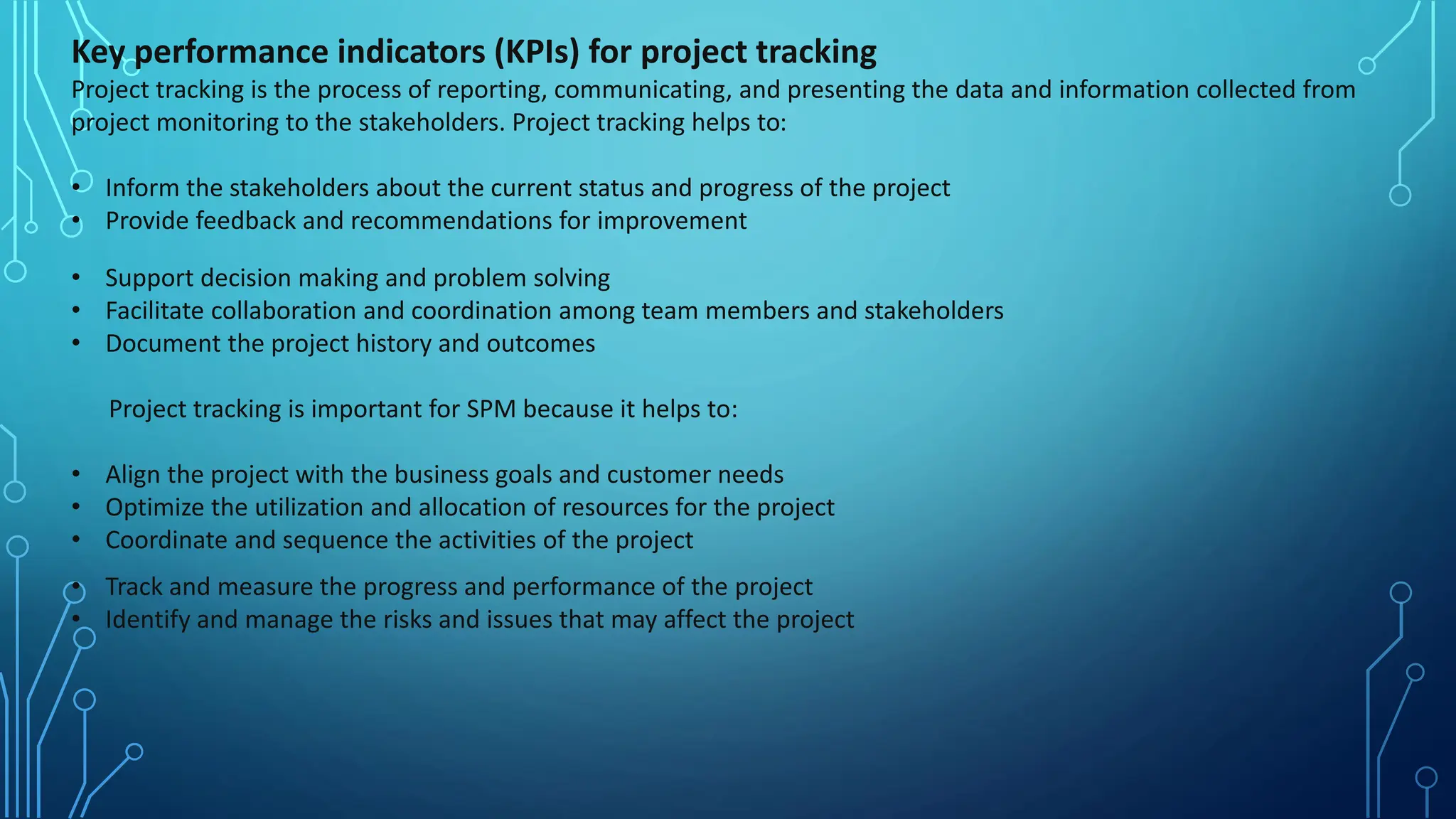 Key performance indicators (KPIs) for project tracking
Project tracking is the process of reporting, communicating, and presenting the data and information collected from
project monitoring to the stakeholders. Project tracking helps to:
• Inform the stakeholders about the current status and progress of the project
• Provide feedback and recommendations for improvement
• Support decision making and problem solving
• Facilitate collaboration and coordination among team members and stakeholders
• Document the project history and outcomes
Project tracking is important for SPM because it helps to:
• Align the project with the business goals and customer needs
• Optimize the utilization and allocation of resources for the project
• Coordinate and sequence the activities of the project
• Track and measure the progress and performance of the project
• Identify and manage the risks and issues that may affect the project
 