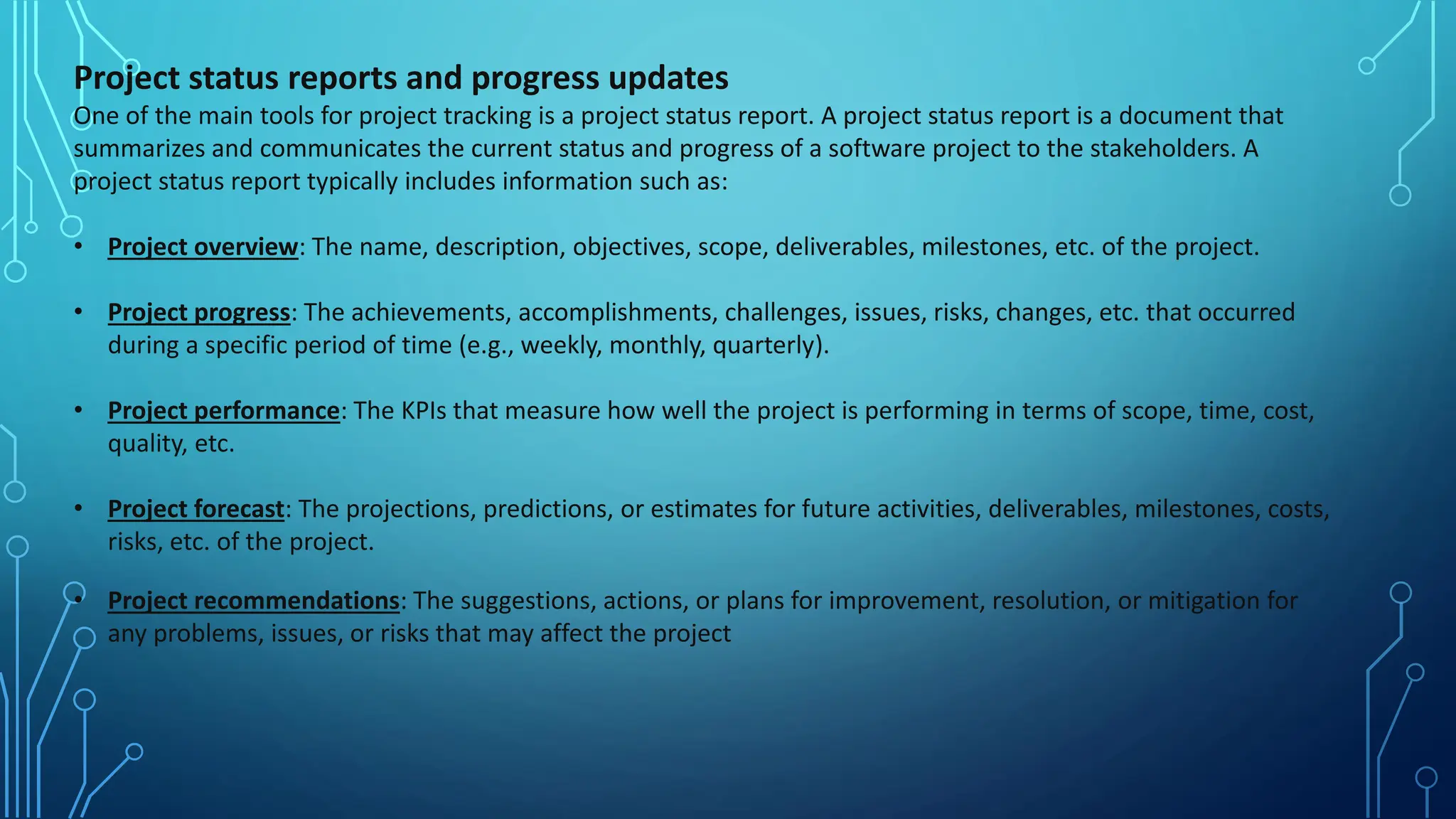Project status reports and progress updates
One of the main tools for project tracking is a project status report. A project status report is a document that
summarizes and communicates the current status and progress of a software project to the stakeholders. A
project status report typically includes information such as:
• Project overview: The name, description, objectives, scope, deliverables, milestones, etc. of the project.
• Project progress: The achievements, accomplishments, challenges, issues, risks, changes, etc. that occurred
during a specific period of time (e.g., weekly, monthly, quarterly).
• Project performance: The KPIs that measure how well the project is performing in terms of scope, time, cost,
quality, etc.
• Project forecast: The projections, predictions, or estimates for future activities, deliverables, milestones, costs,
risks, etc. of the project.
• Project recommendations: The suggestions, actions, or plans for improvement, resolution, or mitigation for
any problems, issues, or risks that may affect the project
 