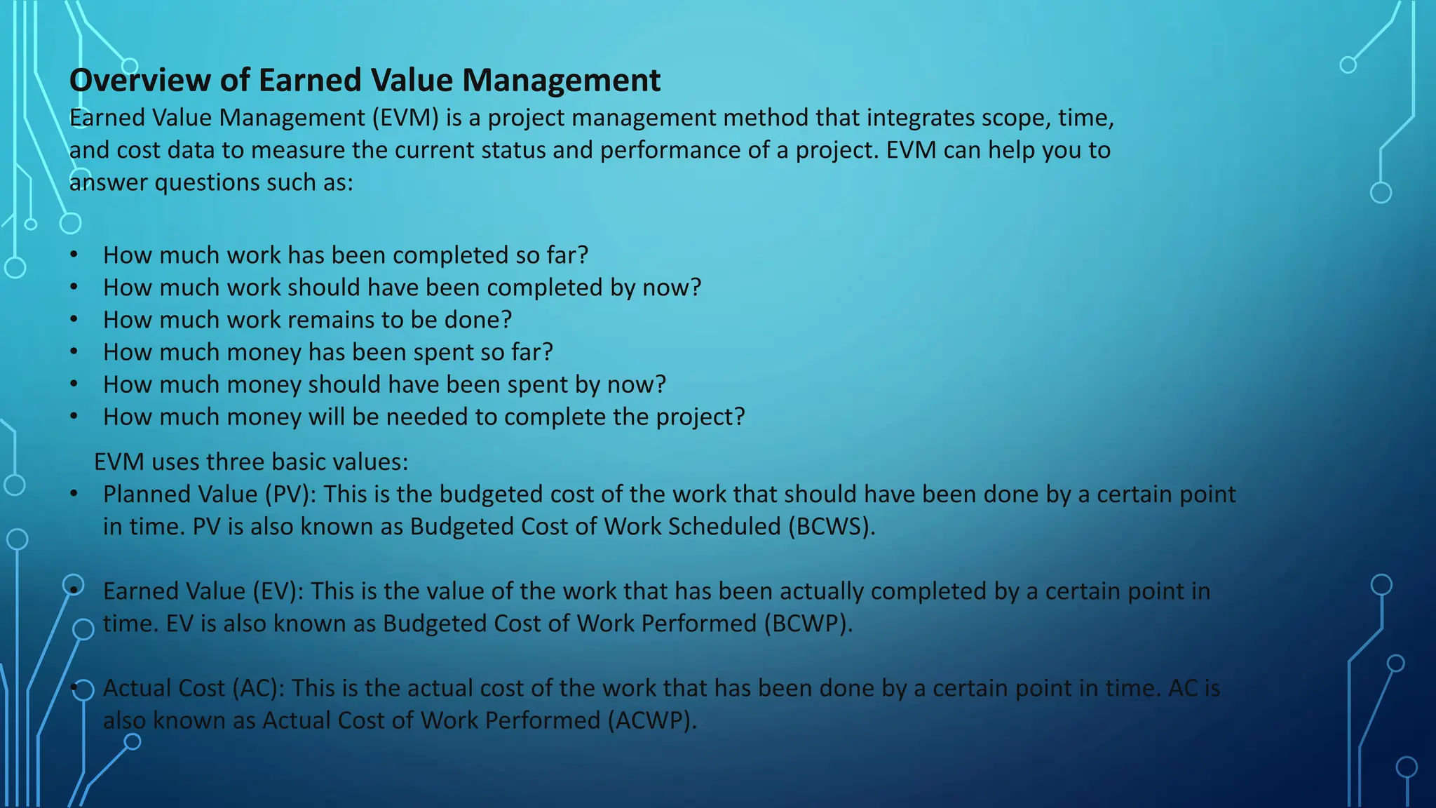 Overview of Earned Value Management
Earned Value Management (EVM) is a project management method that integrates scope, time,
and cost data to measure the current status and performance of a project. EVM can help you to
answer questions such as:
• How much work has been completed so far?
• How much work should have been completed by now?
• How much work remains to be done?
• How much money has been spent so far?
• How much money should have been spent by now?
• How much money will be needed to complete the project?
EVM uses three basic values:
• Planned Value (PV): This is the budgeted cost of the work that should have been done by a certain point
in time. PV is also known as Budgeted Cost of Work Scheduled (BCWS).
• Earned Value (EV): This is the value of the work that has been actually completed by a certain point in
time. EV is also known as Budgeted Cost of Work Performed (BCWP).
• Actual Cost (AC): This is the actual cost of the work that has been done by a certain point in time. AC is
also known as Actual Cost of Work Performed (ACWP).
 