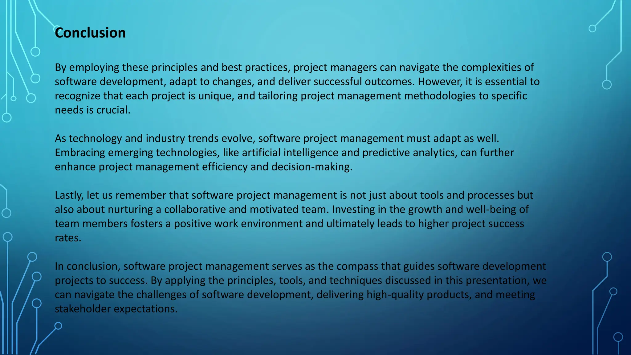 By employing these principles and best practices, project managers can navigate the complexities of
software development, adapt to changes, and deliver successful outcomes. However, it is essential to
recognize that each project is unique, and tailoring project management methodologies to specific
needs is crucial.
As technology and industry trends evolve, software project management must adapt as well.
Embracing emerging technologies, like artificial intelligence and predictive analytics, can further
enhance project management efficiency and decision-making.
Lastly, let us remember that software project management is not just about tools and processes but
also about nurturing a collaborative and motivated team. Investing in the growth and well-being of
team members fosters a positive work environment and ultimately leads to higher project success
rates.
In conclusion, software project management serves as the compass that guides software development
projects to success. By applying the principles, tools, and techniques discussed in this presentation, we
can navigate the challenges of software development, delivering high-quality products, and meeting
stakeholder expectations.
Conclusion
 