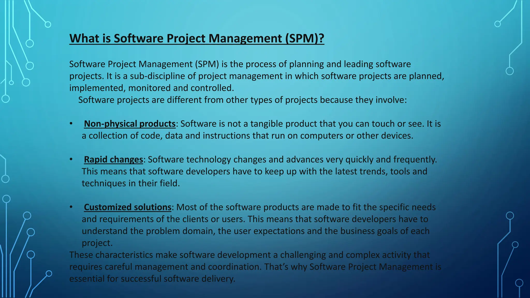 What is Software Project Management (SPM)?
Software Project Management (SPM) is the process of planning and leading software
projects. It is a sub-discipline of project management in which software projects are planned,
implemented, monitored and controlled.
Software projects are different from other types of projects because they involve:
• Non-physical products: Software is not a tangible product that you can touch or see. It is
a collection of code, data and instructions that run on computers or other devices.
• Rapid changes: Software technology changes and advances very quickly and frequently.
This means that software developers have to keep up with the latest trends, tools and
techniques in their field.
• Customized solutions: Most of the software products are made to fit the specific needs
and requirements of the clients or users. This means that software developers have to
understand the problem domain, the user expectations and the business goals of each
project.
These characteristics make software development a challenging and complex activity that
requires careful management and coordination. That’s why Software Project Management is
essential for successful software delivery.
 