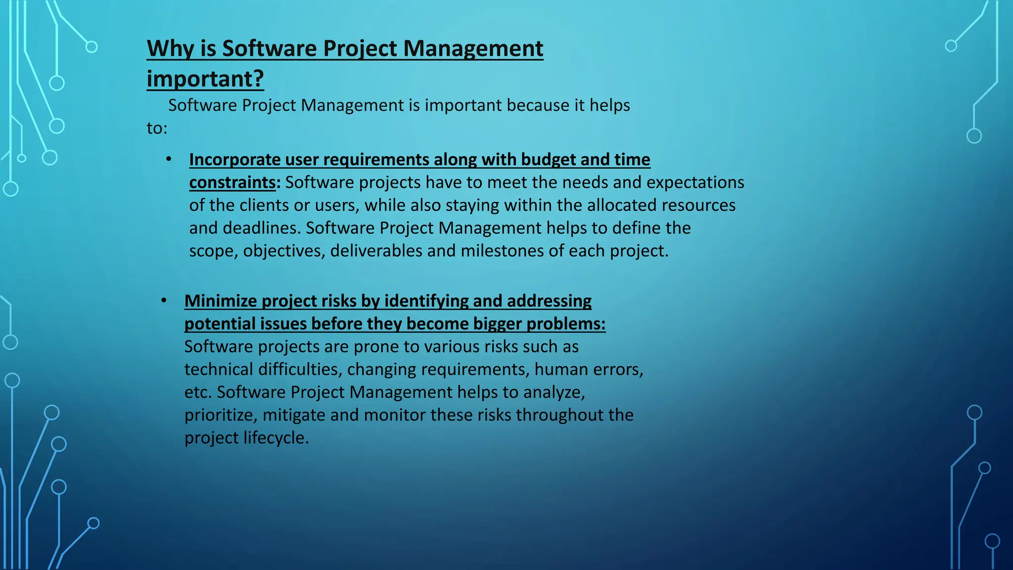 Why is Software Project Management
important?
Software Project Management is important because it helps
to:
• Incorporate user requirements along with budget and time
constraints: Software projects have to meet the needs and expectations
of the clients or users, while also staying within the allocated resources
and deadlines. Software Project Management helps to define the
scope, objectives, deliverables and milestones of each project.
• Minimize project risks by identifying and addressing
potential issues before they become bigger problems:
Software projects are prone to various risks such as
technical difficulties, changing requirements, human errors,
etc. Software Project Management helps to analyze,
prioritize, mitigate and monitor these risks throughout the
project lifecycle.
 