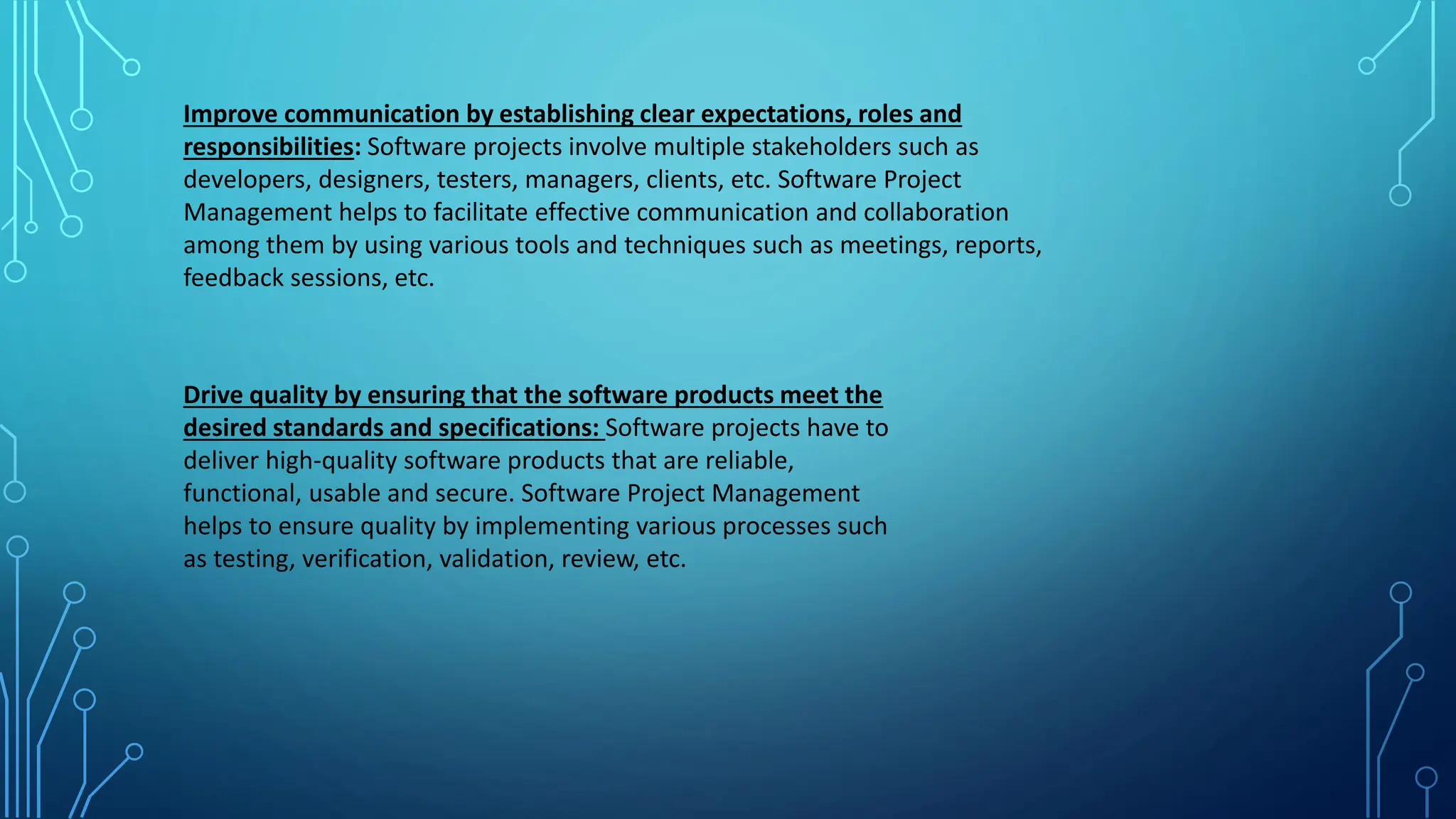 Improve communication by establishing clear expectations, roles and
responsibilities: Software projects involve multiple stakeholders such as
developers, designers, testers, managers, clients, etc. Software Project
Management helps to facilitate effective communication and collaboration
among them by using various tools and techniques such as meetings, reports,
feedback sessions, etc.
Drive quality by ensuring that the software products meet the
desired standards and specifications: Software projects have to
deliver high-quality software products that are reliable,
functional, usable and secure. Software Project Management
helps to ensure quality by implementing various processes such
as testing, verification, validation, review, etc.
 