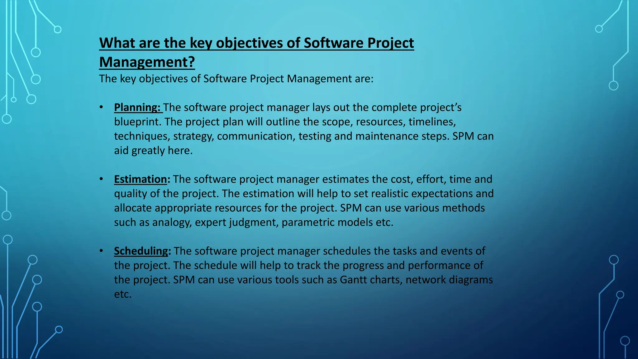 What are the key objectives of Software Project
Management?
The key objectives of Software Project Management are:
• Planning: The software project manager lays out the complete project’s
blueprint. The project plan will outline the scope, resources, timelines,
techniques, strategy, communication, testing and maintenance steps. SPM can
aid greatly here.
• Estimation: The software project manager estimates the cost, effort, time and
quality of the project. The estimation will help to set realistic expectations and
allocate appropriate resources for the project. SPM can use various methods
such as analogy, expert judgment, parametric models etc.
• Scheduling: The software project manager schedules the tasks and events of
the project. The schedule will help to track the progress and performance of
the project. SPM can use various tools such as Gantt charts, network diagrams
etc.
 