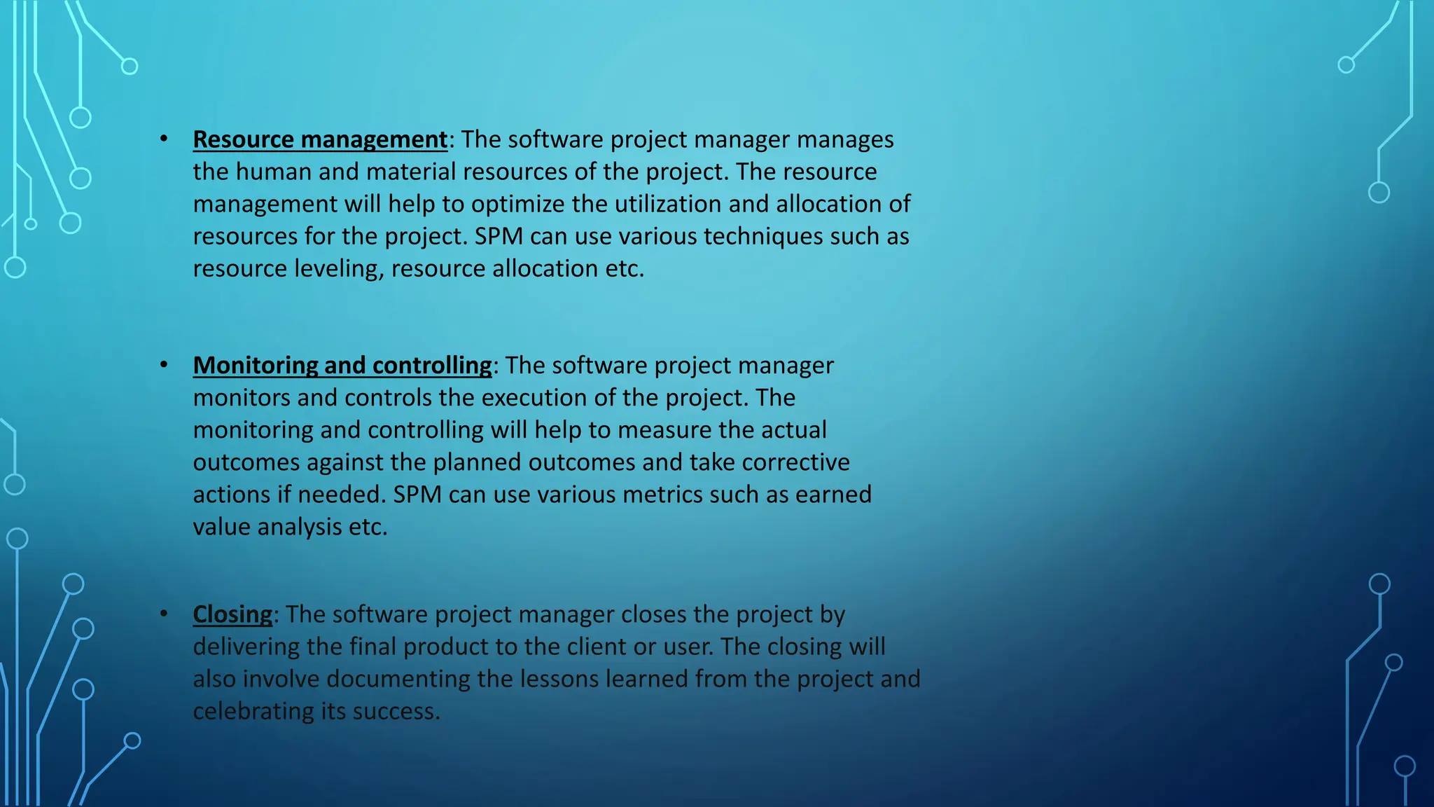 • Resource management: The software project manager manages
the human and material resources of the project. The resource
management will help to optimize the utilization and allocation of
resources for the project. SPM can use various techniques such as
resource leveling, resource allocation etc.
• Monitoring and controlling: The software project manager
monitors and controls the execution of the project. The
monitoring and controlling will help to measure the actual
outcomes against the planned outcomes and take corrective
actions if needed. SPM can use various metrics such as earned
value analysis etc.
• Closing: The software project manager closes the project by
delivering the final product to the client or user. The closing will
also involve documenting the lessons learned from the project and
celebrating its success.
 