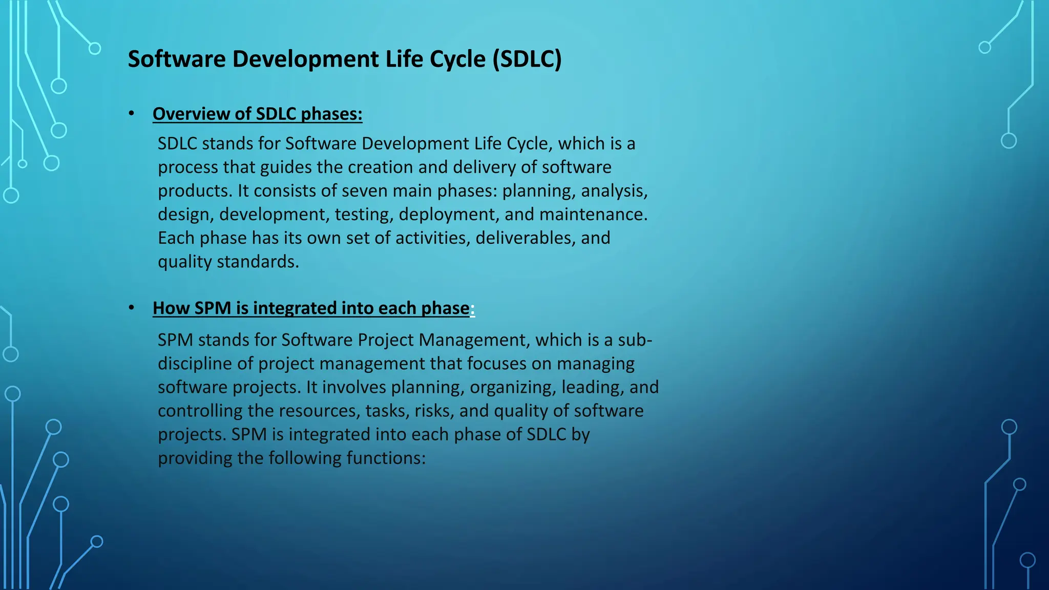 Software Development Life Cycle (SDLC)
• Overview of SDLC phases:
SDLC stands for Software Development Life Cycle, which is a
process that guides the creation and delivery of software
products. It consists of seven main phases: planning, analysis,
design, development, testing, deployment, and maintenance.
Each phase has its own set of activities, deliverables, and
quality standards.
• How SPM is integrated into each phase:
SPM stands for Software Project Management, which is a sub-
discipline of project management that focuses on managing
software projects. It involves planning, organizing, leading, and
controlling the resources, tasks, risks, and quality of software
projects. SPM is integrated into each phase of SDLC by
providing the following functions:
 