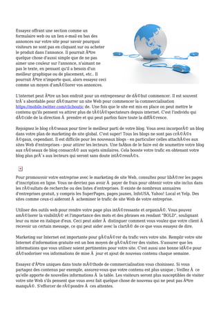 Essayez offrant une section comme un
formulaire web ou un lien e-mail en bas des
annonces sur votre site pour savoir pourquoi
visiteurs ne sont pas en cliquant sur ou acheter
le produit dans l'annonce. Il pourrait Ãªtre
quelque chose d'aussi simple que de ne pas
aimer une couleur sur l'annonce, n'aimant ne
pas le texte, en pensant qu'il a besoin d'un
meilleur graphique ou de placement, etc.. Il
pourrait Ãªtre n'importe quoi, alors essayez ceci
comme un moyen d'amÃ©liorer vos annonces.
L'internet peut Ãªtre un bon endroit pour un entrepreneur de dÃ©but commencer. Il est souvent
trÃ¨s abordable pour dÃ©marrer un site Web pour commencer la commercialisation
https://mobile.twitter.com/clicboutic de. Une fois que le site est mis en place on peut mettre le
contenu qu'ils pensent va attirer plus de tÃ©lÃ©spectateurs depuis internet. C'est l'individu qui
dÃ©cide de la direction Ã prendre et qui peut parfois faire toute la diffÃ©rence.
Rejoignez le blog rÃ©seaux pour tirer le meilleur parti de votre blog. Vous avez incorporÃ© un blog
dans votre plan de marketing de site global. C'est super! Tous les blogs ne sont pas crÃ©Ã©s
Ã©gaux, cependant. Il est difficile pour les nouveaux blogs - en particulier celles attachÃ©es aux
sites Web d'entreprises - pour attirer les lecteurs. Une faÃ§on de le faire est de soumettre votre blog
aux rÃ©seaux de blog consacrÃ© aux sujets similaires. Cela booste votre trafic en obtenant votre
blog plus prÃ¨s aux lecteurs qui seront sans doute intÃ©ressÃ©s.
Pour promouvoir votre entreprise avec le marketing de site Web, consultez pour libÃ©rer les pages
d'inscription en ligne. Vous ne devriez pas avoir Ã payer de frais pour obtenir votre site inclus dans
les rÃ©sultats de recherche ou des listes d'entreprises. Il existe de nombreux annuaires
d'entreprises gratuit, y compris les SuperPages, pages jaunes, InfoUSA, Yahoo! Local et Yelp. Des
sites comme ceux-ci aideront Ã acheminer le trafic de site Web de votre entreprise.
Utiliser des outils web pour rendre votre page plus intÃ©ressante et organisÃ©. Vous pouvez
amÃ©liorer la visibilitÃ© et l'importance des mots et des phrases en rendant "BOLD", soulignant
leur ou mise en italique d'eux. Ceci peut aider Ã distinguer comment vous voulez que votre client Ã
recevoir un certain message, ce qui peut aider avec la clartÃ© de ce que vous essayez de dire.
Marketing sur Internet est importante pour gÃ©nÃ©rer du trafic vers votre site. Remplir votre site
Internet d'information gratuite est un bon moyen de gÃ©nÃ©rer des visites. S'assurer que les
informations que vous utilisez soient pertinentes pour votre site. C'est aussi une bonne idÃ©e pour
dÃ©sodoriser vos informations de mise Ã jour et ajout de nouveau contenu chaque semaine.
Essayez d'Ãªtre uniques dans toute mÃ©thode de commercialisation vous choisissez. Si vous
partagez des contenus par exemple, assurez-vous que votre contenu est plus unique ; Veillez Ã ce
qu'elle apporte de nouvelles informations Ã la table. Les visiteurs seront plus susceptibles de visiter
votre site Web s'ils pensent que vous avez fait quelque chose de nouveau qui ne peut pas Ãªtre
manquÃ©. S'efforcer de rÃ©pondre Ã ces attentes.
 