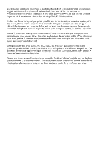 Une remarque importante concernant le marketing Internet est de s'assurer d'offrir toujours deux
suggestions d'autres Ã©lÃ©ments Ã acheter basÃ© sur leur sÃ©lection en cours, ou
Ã©ventuellement des articles semblables Ã leur choix que vous prÃ©fÃ¨re leur acheter. Ceci est
important car il s'adresse au client et fournit une publicitÃ© directe gratuite.
Un bon truc de marketing en ligne qui est possible pour les petites entreprises est de suivi auprÃ¨s
des clients, chaque fois que vous effectuez une vente. Envoyer au client un email ou un appel
tÃ©lÃ©phonique pour les remercier de leur entreprise et leur demander comment ils pensent de
leur achat. Il s'agit d'un excellent moyen de rendre votre entreprise semble pas comme il se soucie.
Pensez Ã ce qui vous distingue des autres commerÃ§ants dans votre rÃ©gion. Il s'agit de votre
proposition de vente unique. S'il y a des autre spÃ©cialistes du marketing font la mÃªme chose que
vous faites, pensez Ã comment vous pourriez amÃ©liorer cette chose que vous faites et de faire
mieux que les autres acheteurs ont.
Votre publicitÃ© doit avoir une sÃ©rie de Â« oui Â» ou Â« non Â» questions que vos clients
potentiels peuvent utiliser pour dÃ©terminer si votre entreprise ou le produit est bon pour eux. Ces
questions doivent leur rappeler quelque dilemme ils essaient de rÃ©soudre, et met votre produit Ã
l'avant et le centre comme la solution.
Si vous avez jamais vous-mÃªme dormir sur un oreiller farci frais billets d'un dollar vert sur la photo
puis commencer Ã utiliser ces conseils. Elles vous permettront d'atteindre un nombre maximum de
clients potentiels et amener Ã appuyer sur le Â« ajouter au panier Â» et confirmer leur achat.
 