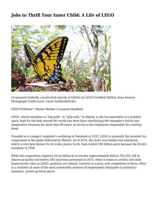 Jobs to Thrill Your Inner Child: A Life of LEGO
(A monarch butterfly constructed entirely of LEGOs by LEGO Certified Skilled, Sean Kenney.
Photograph Credit score: Carol VanHook/Flickr)
LEGO Professor / Master Builder / Licensed Qualified
LEGO, which translates to "leg godt," or "play well," in Danish, is the toy equivalent of a youthful
spirit, both for the kids around the world who have been interlocking the toymaker's bricks into
imaginative creations for more than 80 years, as nicely as the employees responsible for creating
them.
Founded as a compact carpenter's workshop in Denmark in 1932, LEGO is presently the greatest toy
corporation in the globe (followed by Mattel). As of 2014, the (even now family-run) enterprise,
which is very best known for its iconic plastic brick, had created 560 billion parts because the brick's
inception in 1958.
While the corporation reported 28.six billion kr in income (approximately $three,352,203,140 in
American bucks) and twelve,582 total-time personnel in 2014, when it comes to artistic and style-
based mostly roles at LEGO, positions are limited, turnover is scarce, and competition is fierce. Here
is a rundown of some of the most noteworthy avenues of employment obtainable to authentic-
existence, grown-up brick layers.
 