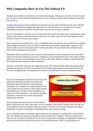 Why Companies Have to Use The Federal I-9
Finding a job in today's job market can be very discouraging. These days, it's hard to locate a good
job. You have to let a potential employer know you're ready and willing. Keep reading to learn how
you can do so.
It look at these guys is always important to dress for success when interviewing for a job. The first
impression is what many people will judge the rest of the interview on. You don't have to wear
something as formal as a tuxedo, but just make sure you are dressed to impress.
If you are looking for a new job, you can skip to the front of the line if you have recently taken some
classes. Sign up for enrichment courses every once in a while since this will show employers that
you plan to stay at the top of your game.
Prior to going for an interview for a job, it is helpful to know as much as you can about the company.
When doing an interview, if you are able to talk with the interviewer about their company, it will
make it look as you are very interested in working for them. Do your research by asking around
about them or looking them up online.
Remember that an interview is your chance to sell yourself as a future employee. Don't talk about
what you want the company to do for you. Employers aren't interested in that at this stage. Instead,
make sure you focus on everything you can bring to the table. Make the employer understand why
you should be hired instead of other candidates.
Include a cover letter when you are applying for jobs. This should include some information about
yourself and why you are fit for the position. Cover letters make things more personal for the job
that you are applying for and separate you from the rest of the pack who just include resumes.
If you are between jobs, make the most of this time.
Instead of allowing yourself to fee; bored and
distressed, take the initiative to become more
productive. For example, you might volunteer with
a local adult literacy program, teach senior citizens
about Medicare coverage or lead workshops at a
center for small businesses. You will gain valuable
experience, preserve your sanity and possibly
expand your network.
Do not always trust jobs you see on the Internet.
While certain sites are safe, other sites, such as Criagslist, have many scammers that not only are
false employers, but are looking to take your money. The best way to go job hunting is by asking
people you can trust or by going to establishments to ask if they are hiring.
If your company sponsors volunteer opportunities for its employees to participate in, get involved.
This will expand your network of business contacts within your company. The more people know
who you are, the easier it will be for you to move around in your company. Including this experience
in your resume will also show that you are a well-rounded person, which is a good trait in an
 