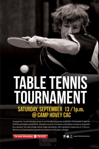 Compete for 1st and 2nd place prizes in our friendly ping-pong competition. Tournament is open to
USFK ID card holders and KATUSA. All players must be 15 or above, and children must be accompanied
by a sponsor. The rules of play will be single elimination, with registration beginning at 12:30 p.m.
Minimum of 6 participants required and maximum of 20 players allowed.
In support of the Army Family Covenant
For more information, 730-5125
Table Tennis
TournamentSaturday, September 13 /1p.m.
@ Camp Hovey CAC
 