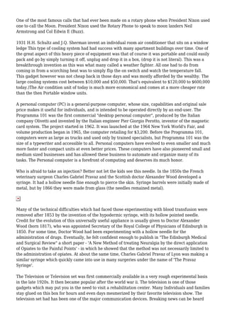 One of the most famous calls that had ever been made on a rotary phone when President Nixon used
one to call the Moon. President Nixon used the Rotary Phone to speak to moon landers Neil
Armstrong and Col Edwin E (Buzz).
1931 H.H. Schultz and J.Q. Sherman invent an individual room air conditioner that sits on a window
ledge This type of cooling system had had success with many apartment buildings over time. One of
the great aspect of this heavy piece of equipment was that of course it was portable and could easily
pack and go by simply turning it off, unplug and drop it in a box, (drop it is not literal). This was a
breakthrough invention as this was what many called a weather fighter. All one had to do from
coming in from a scorching heat was to simply flip the on switch and watch the temperature fall.
This gadget however was not cheap back in those days and was mostly afforded by the wealthy. The
large cooling systems cost between $10,000 and $50,000. That's equivalent to $120,000 to $600,000
today.)The Air condition unit of today is much more economical and comes at a more cheaper rate
than the then Portable window units.
A personal computer (PC) is a general-purpose computer, whose size, capabilities and original sale
price makes it useful for individuals, and is intended to be operated directly by an end-user. The
Programma 101 was the first commercial "desktop personal computer", produced by the Italian
company Olivetti and invented by the Italian engineer Pier Giorgio Perotto, inventor of the magnetic
card system. The project started in 1962. It was launched at the 1964 New York World's Fair, and
volume production began in 1965, the computer retailing for $3,200. Before the Programma 101,
computers were as large as trucks and used only by trained specialists, but Programma 101 was the
size of a typewriter and accessible to all. Personal computers have evolved to even smaller and much
more faster and compact units at even better prices. These computers have also pioneered small and
medium sized businesses and has allowed these business to automate and organize many of its
tasks. The Personal computer is a forefront of computing and deserves its much honor.
Who is afraid to take an injection? Better not let the kids see this needle. In the 1850s the French
veterinary surgeon Charles Gabriel Pravaz and the Scottish doctor Alexander Wood developed a
syringe. It had a hollow needle fine enough to pierce the skin. Syringe barrels were initially made of
metal, but by 1866 they were made from glass (the needles remained metal).
Many of the technical difficulties which had faced those experimenting with blood transfusion were
removed after 1853 by the invention of the hypodermic syringe, with its hollow pointed needle.
Credit for the evolution of this universally useful appliance is usually given to Doctor Alexander
Wood (born 1817), who was appointed Secretary of the Royal College of Physicians of Edinburgh in
1850. For some time, Doctor Wood had been experimenting with a hollow needle for the
administration of drugs. Eventually, he felt confident enough to publish in "The Edinburgh Medical
and Surgical Review" a short paper - 'A New Method of treating Neuralgia by the direct application
of Opiates to the Painful Points' - in which he showed that the method was not necessarily limited to
the administration of opiates. At about the same time, Charles Gabriel Pravaz of Lyon was making a
similar syringe which quickly came into use in many surgeries under the name of 'The Pravaz
Syringe'.
The Television or Television set was first commercially available in a very rough experimental basis
in the late 1920s. It then became popular after the world war ii. The television is one of those
gadgets which may put you in the need to visit a rehabilitation center. Many Individuals and families
stay glued on this box for hours and even days mesmerized by their favorite television show. The
television set had has been one of the major communication devices. Breaking news can be heard
 
