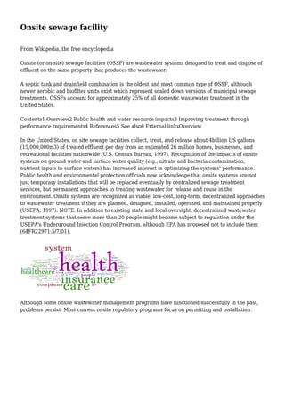 Onsite sewage facility
From Wikipedia, the free encyclopedia
Onsite (or on-site) sewage facilities (OSSF) are wastewater systems designed to treat and dispose of
effluent on the same property that produces the wastewater.
A septic tank and drainfield combination is the oldest and most common type of OSSF, although
newer aerobic and biofilter units exist which represent scaled down versions of municipal sewage
treatments. OSSFs account for approximately 25% of all domestic wastewater treatment in the
United States.
Contents1 Overview2 Public health and water resource impacts3 Improving treatment through
performance requirements4 References5 See also6 External linksOverview
In the United States, on site sewage facilities collect, treat, and release about 4billion US gallons
(15,000,000m3) of treated effluent per day from an estimated 26 million homes, businesses, and
recreational facilities nationwide (U.S. Census Bureau, 1997). Recognition of the impacts of onsite
systems on ground water and surface water quality (e.g., nitrate and bacteria contamination,
nutrient inputs to surface waters) has increased interest in optimizing the systems' performance.
Public health and environmental protection officials now acknowledge that onsite systems are not
just temporary installations that will be replaced eventually by centralized sewage treatment
services, but permanent approaches to treating wastewater for release and reuse in the
environment. Onsite systems are recognized as viable, low-cost, long-term, decentralized approaches
to wastewater treatment if they are planned, designed, installed, operated, and maintained properly
(USEPA, 1997). NOTE: In addition to existing state and local oversight, decentralized wastewater
treatment systems that serve more than 20 people might become subject to regulation under the
USEPA's Underground Injection Control Program, although EPA has proposed not to include them
(64FR22971:5/7/01).
Although some onsite wastewater management programs have functioned successfully in the past,
problems persist. Most current onsite regulatory programs focus on permitting and installation.
 