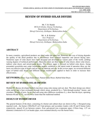 NOVATEUR PUBLICATIONS
INTERNATIONAL JOURNAL OF INNOVATIONS IN ENGINEERING RESEARCH AND TECHNOLOGY [IJIERT]
ISSN: 2394-3696
VOLUME 2, ISSUE 8, AUG-2015
1 | P a g e
REVIEW OF HYBRID SOLAR DRYERS
Mr. T. B. Shaikh
M.Tech Scholar, Energy Technology,
Department of Technology,
Shivaji University, Kolhapur, Maharashtra India
Mr. A. B. Kolekar
Asst. Professor,
Department of Technology,
Shivaji University, Kolhapur, Maharashtra India
ABSTRACT
In many countries, agricultural products are dried under the open sun. However, this way of drying degrades
the quality of the dried products due to interference from external impurities and uneven drying rates.
Numerous types of solar dryers have been designed and developed in various parts of the world, yielding
varying degrees of technical performance. Basically, there are three types of solar dryers; direct solar dryers,
indirect solar dryers and mixed-mode dryers. This review paper is focused on hybrid solar dryers. Drying
proceeded successfully even under unfavorable weather conditions in the hybrid mode of operation these are the
most cost effective type of dryers and are easy to fabricate and use. In this review paper, we reviewed different
types of hybrid solar dryers and different design modifications applied to them in order to increase their
effectiveness.
KEYWORDS: Direct Type Solar Dryer, Natural Solar Dryer, Hybrid Solar Dryer.
REVIEW OF HYBRID SOLAR DRYERS
Michael W. Bassey developed hybrid crop dryer using solar energy and saw dust. The dryer design uses direct
solar energy and a heat exchanger through which steam, produced by a "hole-through-sawdust" burner, and
circulates. Results of tests, for no load and using okra (Hibiscus esculentus L.), show that the dryer, operating
between 40 and 70 *C, can dry twice faster than the traditional method.
DESIGN OF HYBRID DRYER
The general features of the dryer, consisting of a burner and cabinet dryer are shown in Fig. 1. Designed using
reported work , the burner (100x56x25 cm3
) had primary and secondary loaders with 20 and 8 burner holes
respectively, spaced 10 cm between centers. Four galvanized iron evaporator pipes (110cm long, 1.27 cm
diameter) connected to 6.5 cm header pipes, were mounted directly over the burner holes.
 