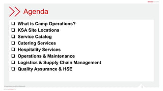 1
Agenda
 What is Camp Operations?
 KSA Site Locations
 Service Catalog
 Catering Services
 Hospitality Services
 Operations & Maintenance
 Logistics & Supply Chain Management
 Quality Assurance & HSE
Proprietary and Confidential
 