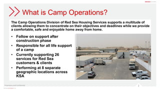 What is Camp Operations?
The Camp Operations Division of Red Sea Housing Services supports a multitude of
clients allowing them to concentrate on their objectives and deadlines while we provide
a comfortable, safe and enjoyable home away from home.
Proprietary and Confidential 2
• Follow on support after
construction phase
• Responsible for all life support
of a camp
• Currently supporting 26
services for Red Sea
customers & clients
• Performing at 8 separate
geographic locations across
KSA
 
