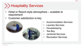 Hospitality Services
• Hotel or Resort style atmosphere – scalable to
requirement
• Customer satisfaction is key
Proprietary and Confidential 6
• Accommodation Services
• Laundry Services
• Housekeeping
• Tea Boy
• Janitorial Services
• Recreation Services
 