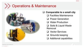 7
Operations & Maintenance
 Comparable to a small city
 Facilities Maintenance
 Power Generation
 Water Production
 Solid & Liquid Waste
Removal
 Vector Services
 Grounds keeping
 Additional capabilities
Proprietary and Confidential
 