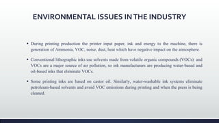 ENVIRONMENTAL ISSUES INTHE INDUSTRY
 During printing production the printer input paper, ink and energy to the machine, there is
generation of Ammonia, VOC, noise, dust, heat which have negative impact on the atmosphere.
 Conventional lithographic inks use solvents made from volatile organic compounds (VOCs) and
VOCs are a major source of air pollution, so ink manufacturers are producing water-based and
oil-based inks that eliminate VOCs.
 Some printing inks are based on castor oil. Similarly, water-washable ink systems eliminate
petroleum-based solvents and avoid VOC emissions during printing and when the press is being
cleaned.
 