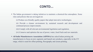 CONTD...
 The Indian government is taking initiatives to maintain a chemical-free atmosphere. Some
rules and policies that are envisaged are
(i) Produce eco-friendly quality papers that adopt innovative technologies.
(ii) Provide a cleaner environment by sustained research and development and
continued process improvements.
(iii) Comply with all relevant environmental legislation and regulation.
(iv) Conserve and optimize the use of power, water, fossil fuels and raw materials.
 All India Manufacturers Association (AIPIMA) has asked Indian printing ink
manufacturers to focus on new segments and launch new products, especially in the UV
range, which is used for offset printing, flexography and screen printing.
 