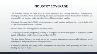 INDUSTRY COVERAGE
 The Printing Industry in India with its allied industries like Printing Machinery Manufacturers,
Packaging industries, Paper manufacturing, Ink manufacturing and manufacturers of raw materials and
consumables put together ranks second in the world in growth and supplies.
 Estimated that more than 2,50,000 printing presses of small, medium and large sizes exist in India, with
a capital investment of over $ 2 billion.
 In India about 75% printing presses are family owned.
 According to estimates, the printing industry in India provides direct employment to more than 700,000
people and indirect employment to over another 450,000.
 The key factors that drive the print market are economic development, demographic changes, social
development and growth in advertising expenditure.
 Commercial printing, packaging, labels, newspapers and magazines, book publishing are some of the
leading end uses in India.
 