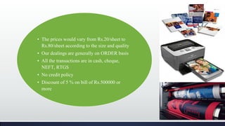 • The prices would vary from Rs.20/sheet to
Rs.80/sheet according to the size and quality
• Our dealings are generally on ORDER basis
• All the transactions are in cash, cheque,
NEFT, RTGS
• No credit policy
• Discount of 5 % on bill of Rs.500000 or
more
 