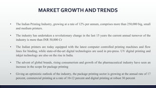 MARKET GROWTH ANDTRENDS
• The Indian Printing Industry, growing at a rate of 12% per annum, comprises more than 250,000 big, small
and medium printers.
• The industry has undertaken a revolutionary change in the last 15 years the current annual turnover of the
industry is more than INR 50,000 Cr
• The Indian printers are today equipped with the latest computer controlled printing machines and flow
lines for binding, while state-of-the-art digital technologies are used in pre-press. UV digital printing and
inkjet technology are also on the rise in India.
• The advent of global brands, rising consumerism and growth of the pharmaceutical industry have seen an
increase in the scope for package printing
• Giving an optimistic outlook of the industry, the package printing sector is growing at the annual rate of 17
percent, commercial printing at a rate of 10-12 percent and digital printing at robust 30 percent
 