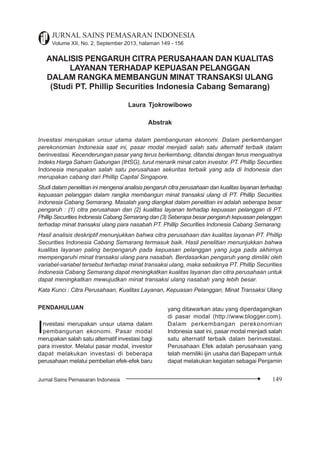 Citra Perusahaan
149Jurnal Sains Pemasaran Indonesia
JURNAL SAINS PEMASARAN INDONESIA
Volume XII, No. 2, September 2013, halaman 149 - 156
ANALISIS PENGARUH CITRA PERUSAHAAN DAN KUALITAS
LAYANAN TERHADAP KEPUASAN PELANGGAN
DALAM RANGKA MEMBANGUN MINAT TRANSAKSI ULANG
(Studi PT. Phillip Securities Indonesia Cabang Semarang)
Laura Tjokrowibowo
Abstrak
Investasi merupakan unsur utama dalam pembangunan ekonomi. Dalam perkembangan
perekonomian Indonesia saat ini, pasar modal menjadi salah satu alternatif terbaik dalam
berinvestasi. Kecenderungan pasar yang terus berkembang, ditandai dengan terus menguatnya
Indeks Harga Saham Gabungan (IHSG), turut menarik minat calon investor. PT. Phillip Securities
Indonesia merupakan salah satu perusahaan sekuritas terbaik yang ada di Indonesia dan
merupakan cabang dari Phillip Capital Singapore.
Studi dalam penelitian ini mengenai analisis pengaruh citra perusahaan dan kualitas layanan terhadap
kepuasan pelanggan dalam rangka membangun minat transaksi ulang di PT. Phillip Securities
Indonesia Cabang Semarang. Masalah yang diangkat dalam penelitian ini adalah seberapa besar
pengaruh : (1) citra perusahaan dan (2) kualitas layanan terhadap kepuasan pelanggan di PT.
Phillip Securities Indonesia Cabang Semarang dan (3) Seberapa besar pengaruh kepuasan pelanggan
terhadap minat transaksi ulang para nasabah PT. Phillip Securities Indonesia Cabang Semarang.
Hasil analisis deskriptif menunjukkan bahwa citra perusahaan dan kualitas layanan PT. Phillip
Securities Indonesia Cabang Semarang termasuk baik. Hasil penelitian menunjukkan bahwa
kualitas layanan paling berpengaruh pada kepuasan pelanggan yang juga pada akhirnya
mempengaruhi minat transaksi ulang para nasabah. Berdasarkan pengaruh yang dimiliki oleh
variabel-variabel tersebut terhadap minat transaksi ulang, maka sebaiknya PT. Phillip Securities
Indonesia Cabang Semarang dapat meningkatkan kualitas layanan dan citra perusahaan untuk
dapat meningkatkan mewujudkan minat transaksi ulang nasabah yang lebih besar.
Kata Kunci : Citra Perusahaan, Kualitas Layanan, Kepuasan Pelanggan, Minat Transaksi Ulang
PENDAHULUAN
Investasi merupakan unsur utama dalam
pembangunan ekonomi. Pasar modal
merupakan salah satu alternatif investasi bagi
para investor. Melalui pasar modal, investor
dapat melakukan investasi di beberapa
perusahaan melalui pembelian efek-efek baru
yang ditawarkan atau yang diperdagangkan
di pasar modal (http://www.blogger.com).
Dalam perkembangan perekonomian
Indonesia saat ini, pasar modal menjadi salah
satu alternatif terbaik dalam berinvestasi.
Perusahaan Efek adalah perusahaan yang
telah memiliki ijin usaha dari Bapepam untuk
dapat melakukan kegiatan sebagai Penjamin
 