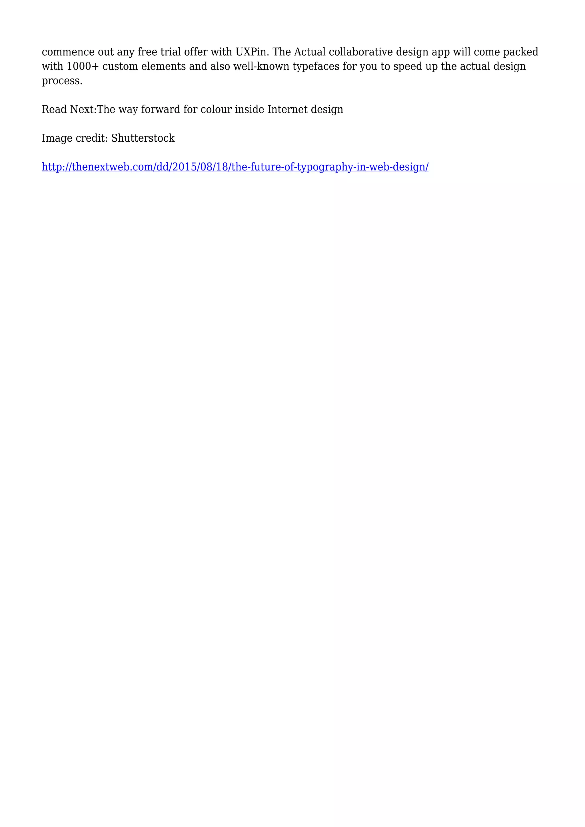 commence out any free trial offer with UXPin. The Actual collaborative design app will come packed
with 1000+ custom elements and also well-known typefaces for you to speed up the actual design
process.
Read Next:The way forward for colour inside Internet design
Image credit: Shutterstock
http://thenextweb.com/dd/2015/08/18/the-future-of-typography-in-web-design/
 