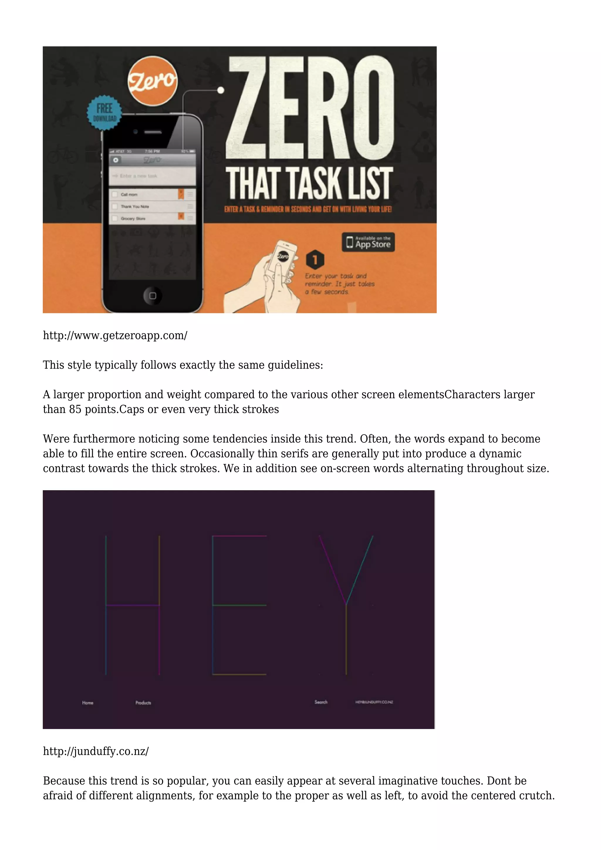 http://www.getzeroapp.com/
This style typically follows exactly the same guidelines:
A larger proportion and weight compared to the various other screen elementsCharacters larger
than 85 points.Caps or even very thick strokes
Were furthermore noticing some tendencies inside this trend. Often, the words expand to become
able to fill the entire screen. Occasionally thin serifs are generally put into produce a dynamic
contrast towards the thick strokes. We in addition see on-screen words alternating throughout size.
http://junduffy.co.nz/
Because this trend is so popular, you can easily appear at several imaginative touches. Dont be
afraid of different alignments, for example to the proper as well as left, to avoid the centered crutch.
 