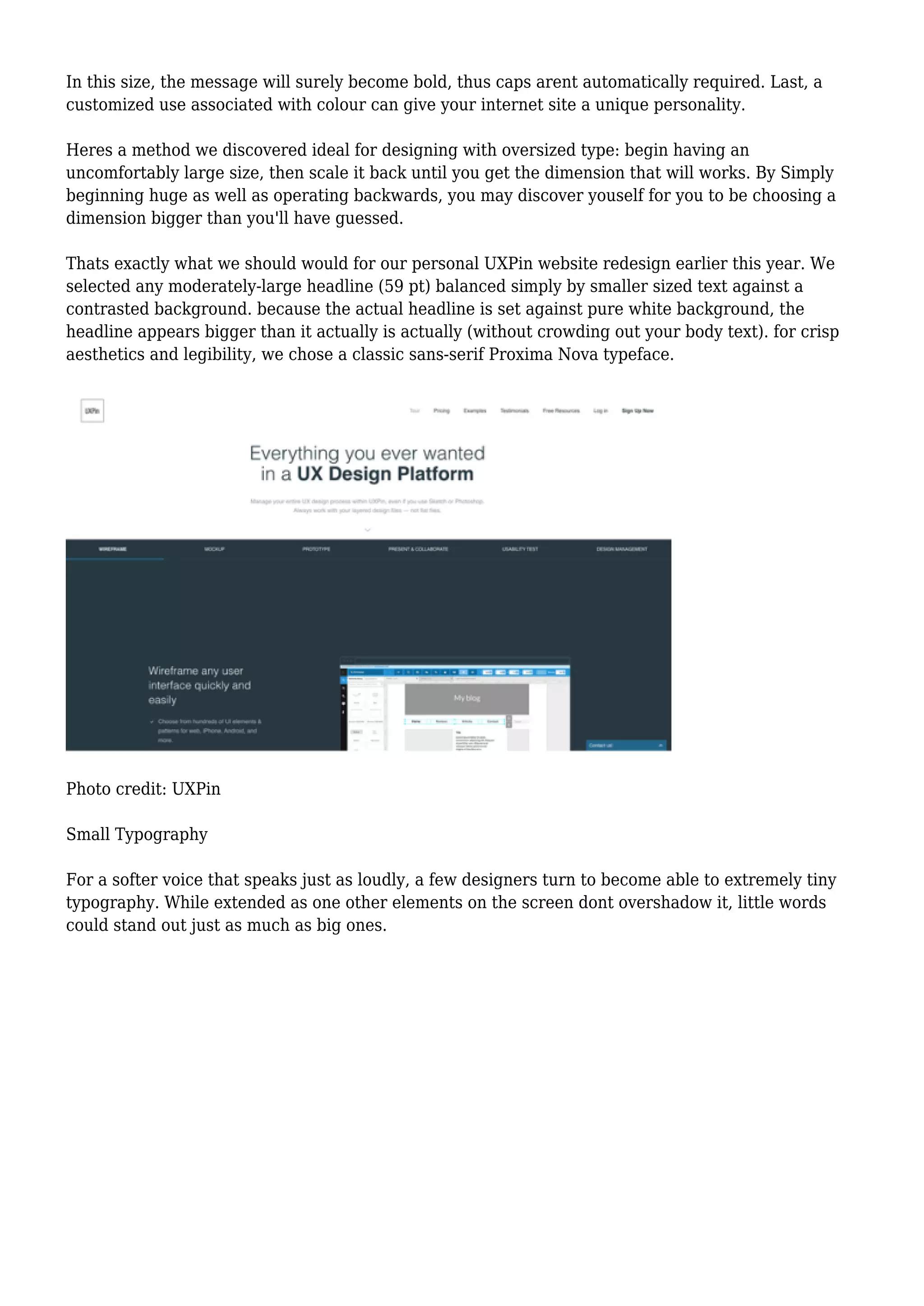 In this size, the message will surely become bold, thus caps arent automatically required. Last, a
customized use associated with colour can give your internet site a unique personality.
Heres a method we discovered ideal for designing with oversized type: begin having an
uncomfortably large size, then scale it back until you get the dimension that will works. By Simply
beginning huge as well as operating backwards, you may discover youself for you to be choosing a
dimension bigger than you'll have guessed.
Thats exactly what we should would for our personal UXPin website redesign earlier this year. We
selected any moderately-large headline (59 pt) balanced simply by smaller sized text against a
contrasted background. because the actual headline is set against pure white background, the
headline appears bigger than it actually is actually (without crowding out your body text). for crisp
aesthetics and legibility, we chose a classic sans-serif Proxima Nova typeface.
Photo credit: UXPin
Small Typography
For a softer voice that speaks just as loudly, a few designers turn to become able to extremely tiny
typography. While extended as one other elements on the screen dont overshadow it, little words
could stand out just as much as big ones.
 