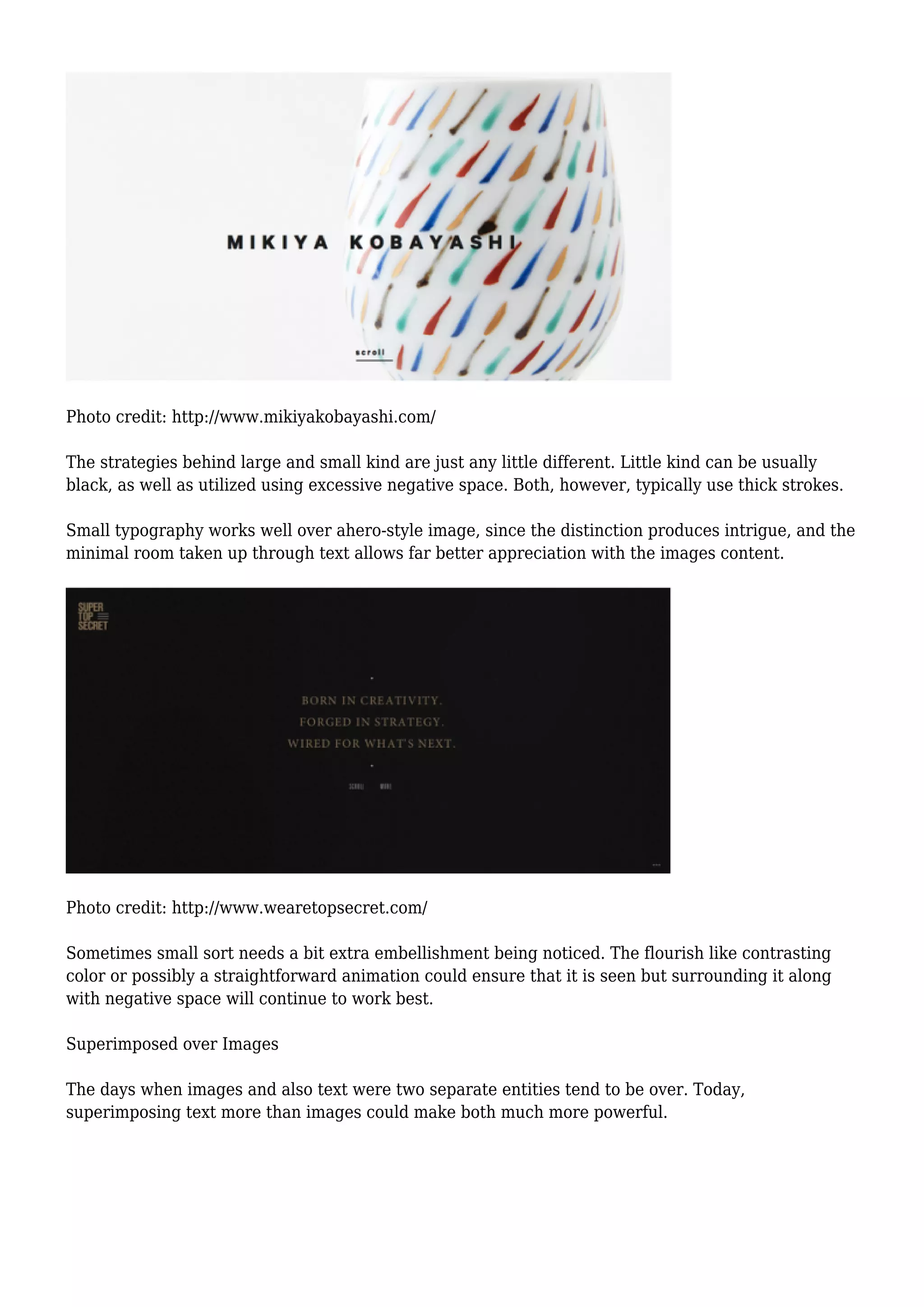 Photo credit: http://www.mikiyakobayashi.com/
The strategies behind large and small kind are just any little different. Little kind can be usually
black, as well as utilized using excessive negative space. Both, however, typically use thick strokes.
Small typography works well over ahero-style image, since the distinction produces intrigue, and the
minimal room taken up through text allows far better appreciation with the images content.
Photo credit: http://www.wearetopsecret.com/
Sometimes small sort needs a bit extra embellishment being noticed. The flourish like contrasting
color or possibly a straightforward animation could ensure that it is seen but surrounding it along
with negative space will continue to work best.
Superimposed over Images
The days when images and also text were two separate entities tend to be over. Today,
superimposing text more than images could make both much more powerful.
 