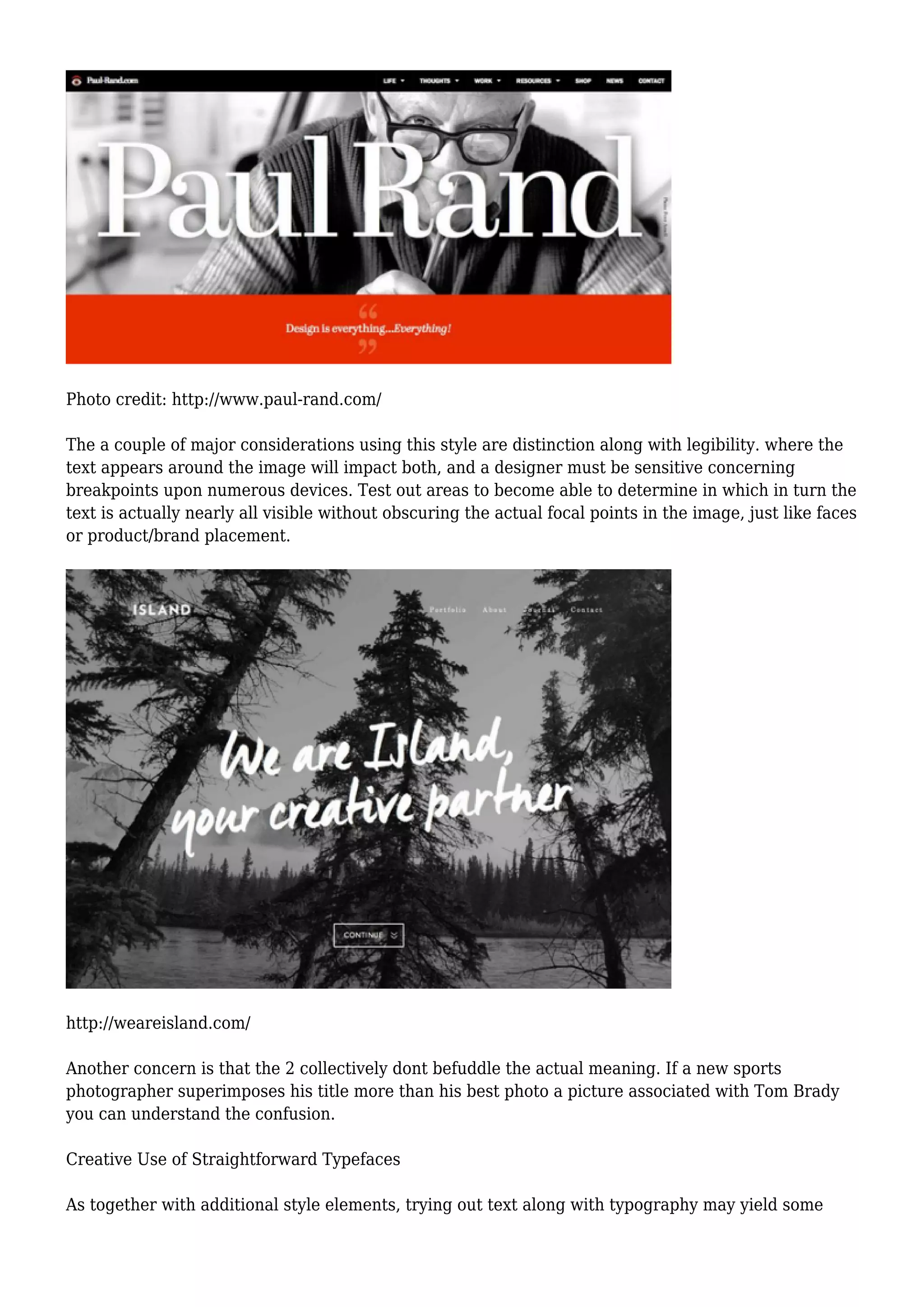 Photo credit: http://www.paul-rand.com/
The a couple of major considerations using this style are distinction along with legibility. where the
text appears around the image will impact both, and a designer must be sensitive concerning
breakpoints upon numerous devices. Test out areas to become able to determine in which in turn the
text is actually nearly all visible without obscuring the actual focal points in the image, just like faces
or product/brand placement.
http://weareisland.com/
Another concern is that the 2 collectively dont befuddle the actual meaning. If a new sports
photographer superimposes his title more than his best photo a picture associated with Tom Brady
you can understand the confusion.
Creative Use of Straightforward Typefaces
As together with additional style elements, trying out text along with typography may yield some
 