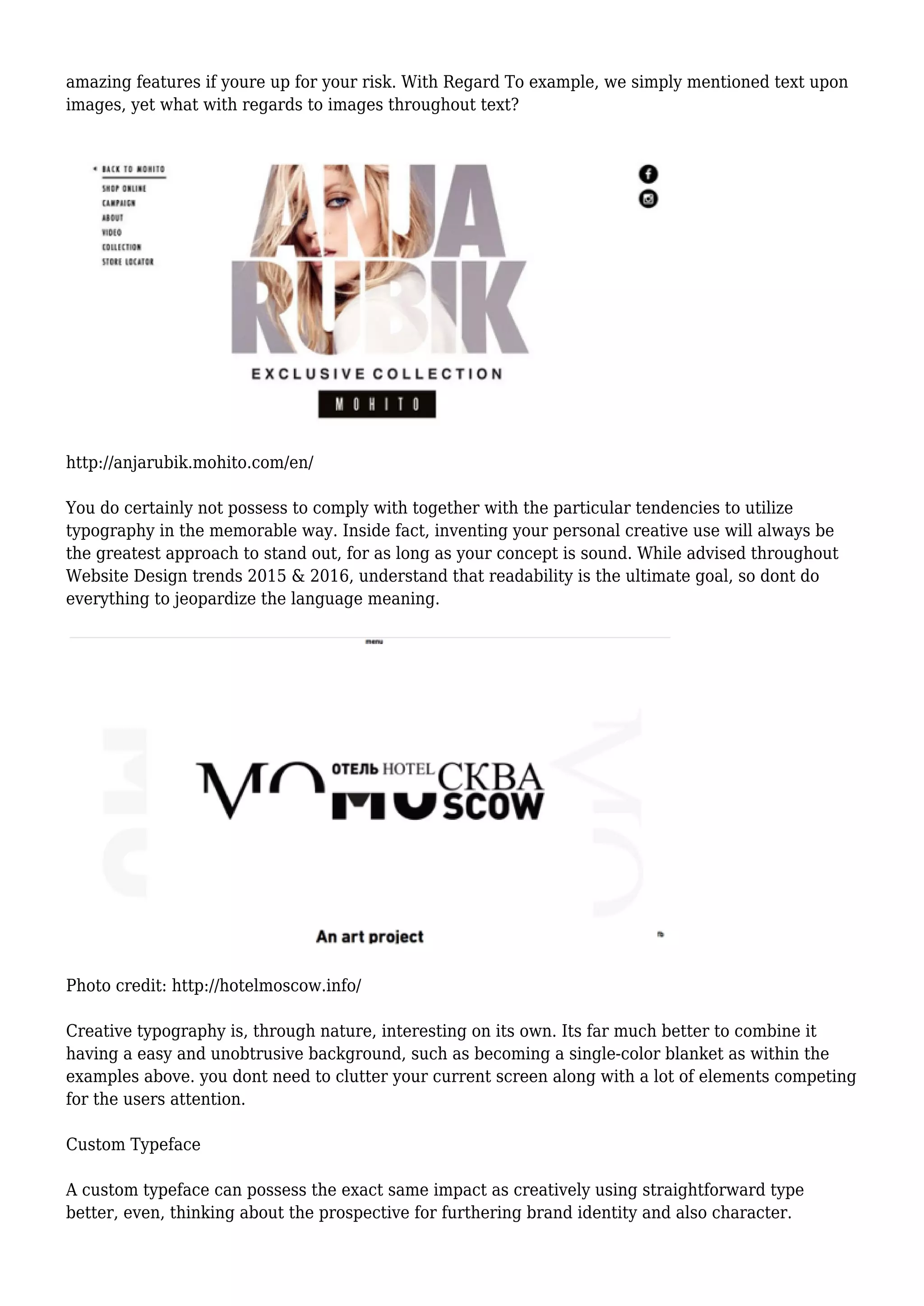 amazing features if youre up for your risk. With Regard To example, we simply mentioned text upon
images, yet what with regards to images throughout text?
http://anjarubik.mohito.com/en/
You do certainly not possess to comply with together with the particular tendencies to utilize
typography in the memorable way. Inside fact, inventing your personal creative use will always be
the greatest approach to stand out, for as long as your concept is sound. While advised throughout
Website Design trends 2015 & 2016, understand that readability is the ultimate goal, so dont do
everything to jeopardize the language meaning.
Photo credit: http://hotelmoscow.info/
Creative typography is, through nature, interesting on its own. Its far much better to combine it
having a easy and unobtrusive background, such as becoming a single-color blanket as within the
examples above. you dont need to clutter your current screen along with a lot of elements competing
for the users attention.
Custom Typeface
A custom typeface can possess the exact same impact as creatively using straightforward type
better, even, thinking about the prospective for furthering brand identity and also character.
 