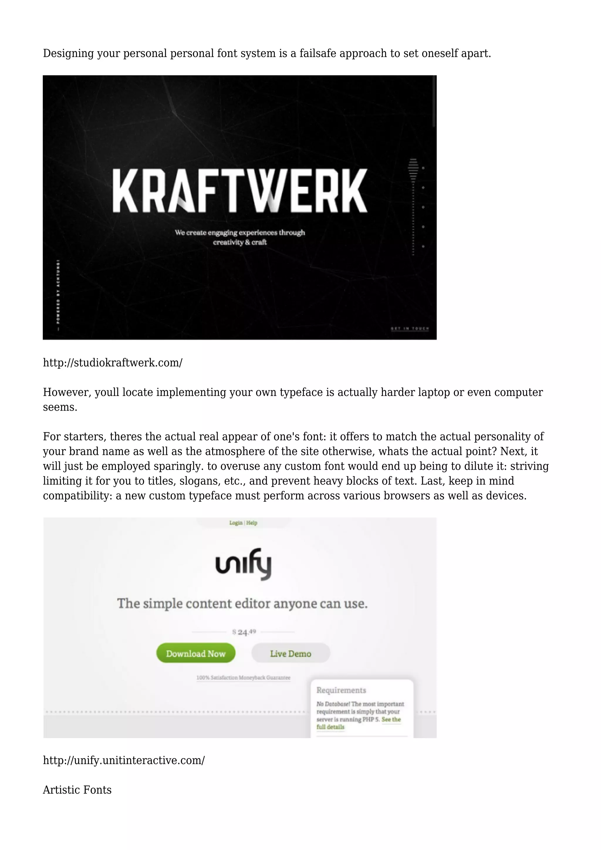 Designing your personal personal font system is a failsafe approach to set oneself apart.
http://studiokraftwerk.com/
However, youll locate implementing your own typeface is actually harder laptop or even computer
seems.
For starters, theres the actual real appear of one's font: it offers to match the actual personality of
your brand name as well as the atmosphere of the site otherwise, whats the actual point? Next, it
will just be employed sparingly. to overuse any custom font would end up being to dilute it: striving
limiting it for you to titles, slogans, etc., and prevent heavy blocks of text. Last, keep in mind
compatibility: a new custom typeface must perform across various browsers as well as devices.
http://unify.unitinteractive.com/
Artistic Fonts
 