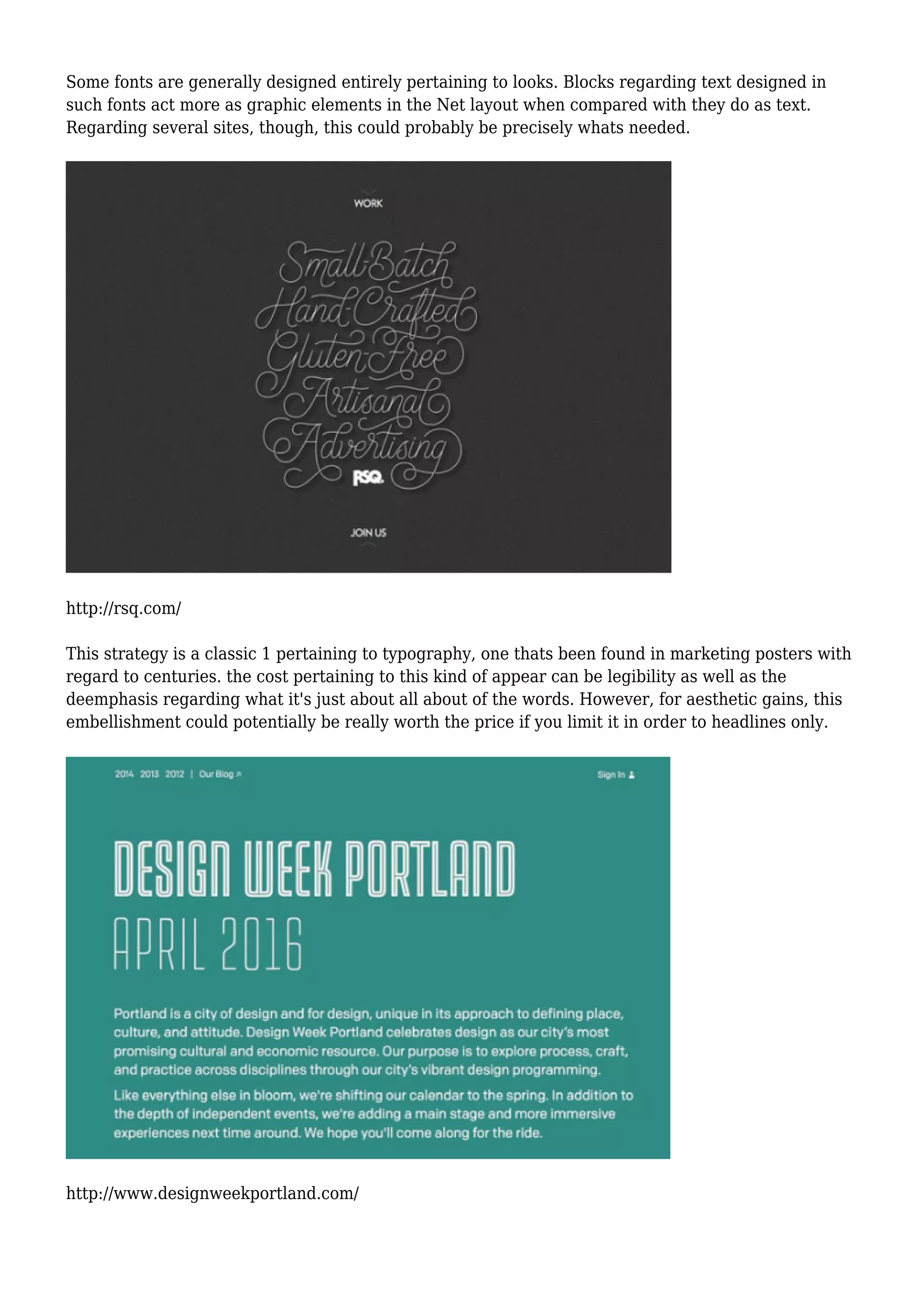 Some fonts are generally designed entirely pertaining to looks. Blocks regarding text designed in
such fonts act more as graphic elements in the Net layout when compared with they do as text.
Regarding several sites, though, this could probably be precisely whats needed.
http://rsq.com/
This strategy is a classic 1 pertaining to typography, one thats been found in marketing posters with
regard to centuries. the cost pertaining to this kind of appear can be legibility as well as the
deemphasis regarding what it's just about all about of the words. However, for aesthetic gains, this
embellishment could potentially be really worth the price if you limit it in order to headlines only.
http://www.designweekportland.com/
 