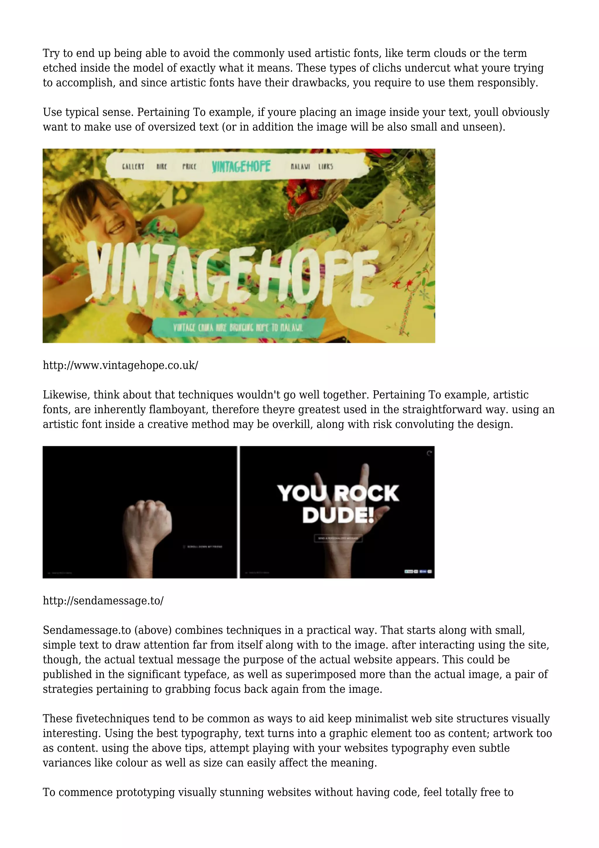 Try to end up being able to avoid the commonly used artistic fonts, like term clouds or the term
etched inside the model of exactly what it means. These types of clichs undercut what youre trying
to accomplish, and since artistic fonts have their drawbacks, you require to use them responsibly.
Use typical sense. Pertaining To example, if youre placing an image inside your text, youll obviously
want to make use of oversized text (or in addition the image will be also small and unseen).
http://www.vintagehope.co.uk/
Likewise, think about that techniques wouldn't go well together. Pertaining To example, artistic
fonts, are inherently flamboyant, therefore theyre greatest used in the straightforward way. using an
artistic font inside a creative method may be overkill, along with risk convoluting the design.
http://sendamessage.to/
Sendamessage.to (above) combines techniques in a practical way. That starts along with small,
simple text to draw attention far from itself along with to the image. after interacting using the site,
though, the actual textual message the purpose of the actual website appears. This could be
published in the significant typeface, as well as superimposed more than the actual image, a pair of
strategies pertaining to grabbing focus back again from the image.
These fivetechniques tend to be common as ways to aid keep minimalist web site structures visually
interesting. Using the best typography, text turns into a graphic element too as content; artwork too
as content. using the above tips, attempt playing with your websites typography even subtle
variances like colour as well as size can easily affect the meaning.
To commence prototyping visually stunning websites without having code, feel totally free to
 